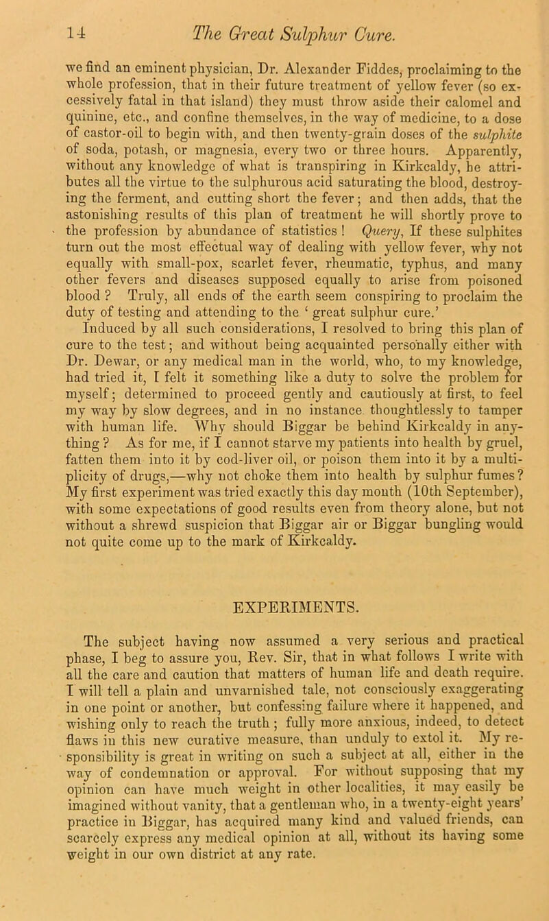 we find an eminent physician, Dr. Alexander Fiddes, proclaiming to the whole profession, that in their future treatment of yellow fever (so ex- cessively fatal in that island) they must throw aside their calomel and quinine, etc., and confine themselves, in the way of medicine, to a dose of castor-oil to begin with, and then twenty-grain doses of the sulphite of soda, potash, or magnesia, every two or three hours. Apparently, without any knowledge of what is transpiring in Kirkcaldy, he attri- butes all the virtue to the sulphurous acid saturating the blood, destroy- ing the ferment, and cutting short the fever; and then adds, that the astonishing results of this plan of treatment he will shortly prove to the profession by abundance of statistics ! Query, If these sulphites turn out the most effectual way of dealing with yellow fever, why not equally with small-pox, scarlet fever, rheumatic, typhus, and many other fevers and diseases supposed equally to arise from poisoned blood ? Truly, all ends of the earth seem conspiring to proclaim the duty of testing and attending to the ‘ great sulphur cure.’ Induced by all such considerations, I resolved to bring this plan of cure to the test; and without being acquainted personally either with Dr. Dewar, or any medical man in the world, who, to my knowledge, had tried it, I felt it something like a duty to solve the problem for myself; determined to proceed gently and cautiously at first, to feel my way by slow degrees, and in no instance thoughtlessly to tamper with human life. Why should Biggar be behind Kirkcaldy in any- thing ? As for me, if I cannot starve my patients into health by gruel, fatten them into it by cod-liver oil, or poison them into it by a multi- plicity of drugs,—why not choke them into health by sulphur fumes ? My first experiment was tried exactly this day mouth (10th September), with some expectations of good results even from theory alone, but not without a shrewd suspicion that Biggar air or Biggar bungling would not quite come up to the mark of Kirkcaldy. EXPEKIMBNTS. The subject having now assumed a very serious and practical phase, I beg to assure you. Rev. Sir, that in what follows I write with all the care and caution that matters of human life and death require. I will tell a plain and unvarnished tale, not consciously exaggerating in one point or another, but confessing failure where it happened, and wishing only to reach the truth; fully more anxious, indeed, to detect flaws in this new curative measure, than unduly to extol it. My re- sponsibility is great in writing on such a subject at all, either in the way of condemnation or approval. For without supposing that my opinion can have much weight in other localities, it may easily be imagined without vanity, that a gentleman who, in a twenty-eight years’ practice in Biggar, has acquired many kind and valued friends, can scarcely express any medical opinion at all, without its having some weight in our own district at any rate.