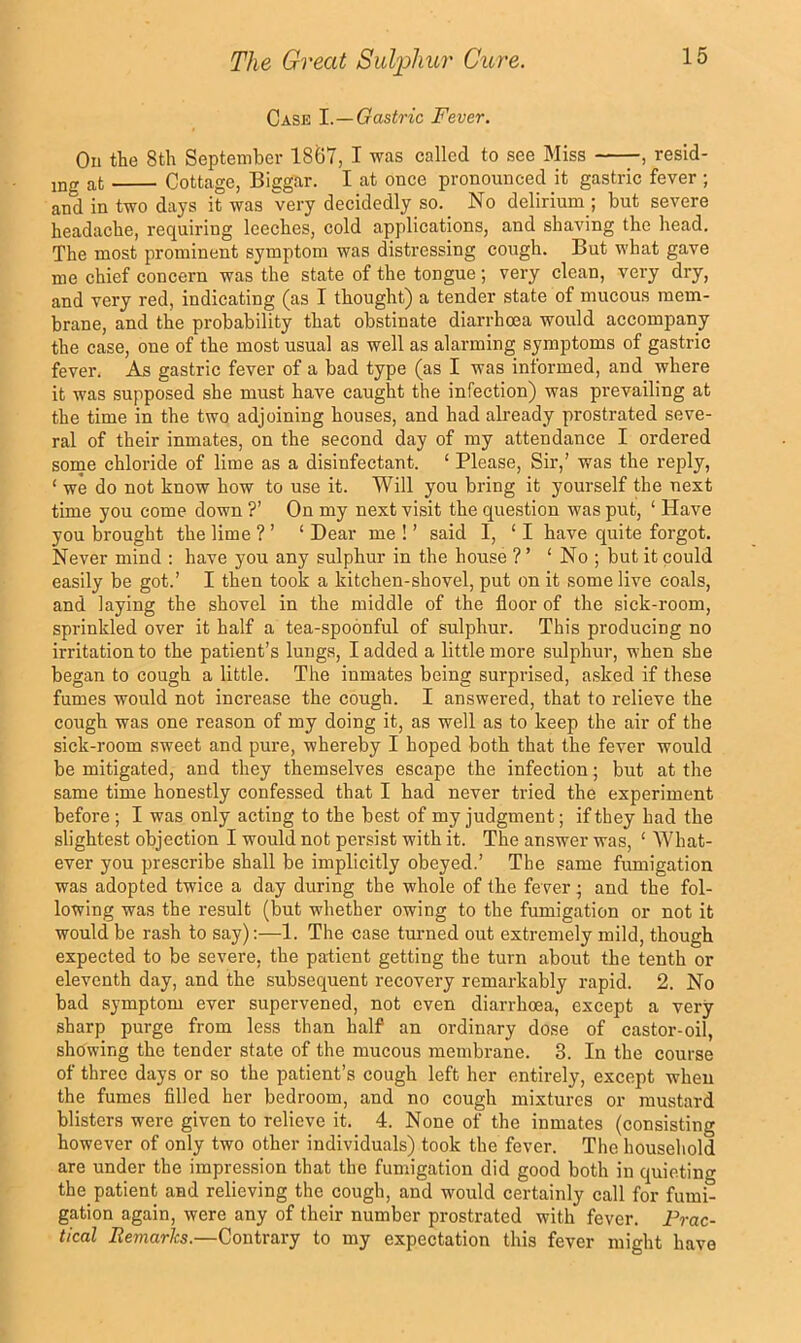 Case 1.—Gastric Fever. On the 8th September 1867, I was called to see Miss —resid- ing at Cottage, Biggar. I at once pronounced it gastric fever ; and in two days it was very decidedly so. No delirium ; but severe headache, requiring leeches, cold applications, and shaving the head. The most prominent symptom was distressing cough. But what gave me chief concern was the state of the tongue; very clean, very dry, and very red, indicating (as I thought) a tender state of mucous mem- brane, and the probability that obstinate diarrhoea would accompany the case, one of the most usual as well as alarming symptoms of gastric fever. As gastric fever of a bad type (as I was informed, and where it was supposed she must have caught the infection) was prevailing at the time in the two adjoining houses, and had already prostrated seve- ral of their inmates, on the second day of my attendance I ordered some chloride of lime as a disinfectant. ‘ Please, Sir,’ was the reply, ‘ we do not know how to use it. Will you bring it yourself the next time you come down ?’ On my next visit the question was put, ‘ Have you brought the lime ? ’ ‘ Dear me ! ’ said I, ‘ I have quite forgot. Never mind ; have you any sulphur in the house ? ’ ‘ No ; but it could easily be got.’ I then took a kitchen-shovel, put on it some live coals, and laying the shovel in the middle of the floor of the sick-room, sprinkled over it half a tea-spoonful of sulphur. This producing no irritation to the patient’s lungs, I added a little more sulphur, when she began to cough a little. The inmates being surprised, asked if these fumes would not increase the cough. I answered, that to relieve the cough was one reason of my doing it, as well as to keep the air of the sick-room sweet and pure, whereby I hoped both that the fever would be mitigated, and they themselves escape the infection; but at the same time honestly confessed that I had never tried the experiment before ; I was only acting to the best of my judgment; if they had the slightest objection I would not persist with it. The answer was, ‘ What- ever you prescribe shall be implicitly obeyed.’ The same fumigation was adopted twice a day during the whole of the fever; and the fol- lowing was the result (but whether owing to the fumigation or not it would be rash to say):—1. The case turned out extremely mild, though expected to be severe, the patient getting the turn about the tenth or eleventh day, and the subsequent recovery remarkably rapid. 2. No bad symptom ever supervened, not even diarrhoea, except a very sharp purge from less than half an ordinary dose of castor-oil, showing the tender state of the mucous membrane. 3. In the course of three days or so the patient’s cough left her entirely, except when the fumes filled her bedroom, and no cough mixtures or mustard blisters were given to relieve it. 4. None of the inmates (consisting however of only two other individuals) took the fever. The household are under the impression that the fumigation did good both in quieting the patient and relieving the cough, and would certainly call for fumi- gation again, were any of their number prostrated with fever. Frac- tical Remarks.—Contrary to my expectation this fever might have