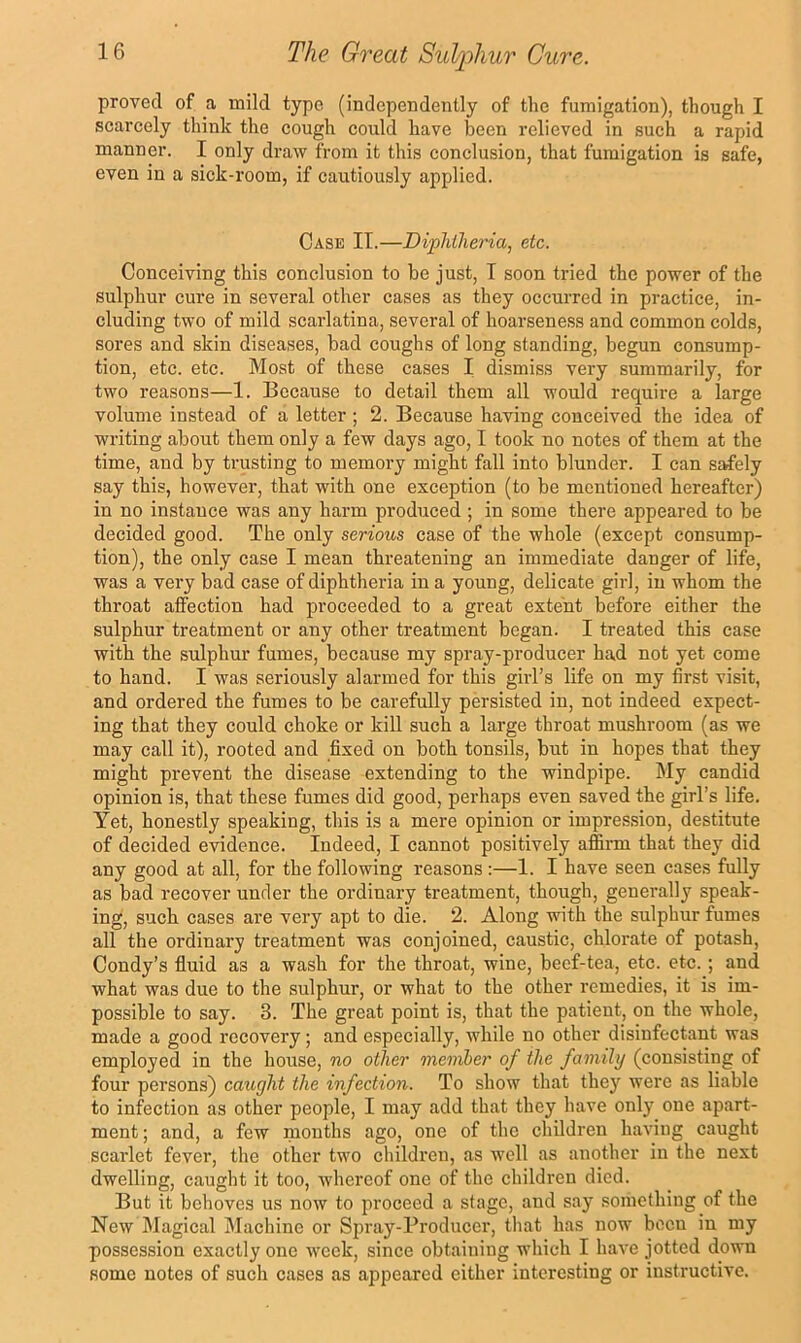 proved of a mild type (independently of the fumigation), though I scarcely think the cough could have been relieved in such a rapid manner. I only draw from it this conclusion, that fumigation is safe, even in a sick-room, if cautiously applied. Case II.—Diphtheria, etc. Conceiving this conclusion to be just, I soon tried the power of the sulphur cure in several other cases as they occurred in practice, in- cluding two of mild scarlatina, several of hoarsene.ss and common colds, sores and skin diseases, bad coughs of long standing, begun comsump- tion, etc. etc. Most of these cases I dismiss very summarily, for two reasons—1. Because to detail them all would require a large volume instead of a letter; 2. Because having conceived the idea of writing about them only a few days ago, I took no notes of them at the time, and by trusting to memoi-y might fall into blunder. I can safely say this, however, that with one exception (to be mentioned hereafter) in no instance was any harm produced ; in some there appeared to be decided good. The only serious case of the whole (except consump- tion), the only case I mean threatening an immediate danger of life, was a very bad case of diphtheria in a young, delicate girl, in whom the throat affection had proceeded to a great extent before either the sulphur treatment or any other treatment began. I treated this case with the sulphur fumes, because my spray-producer had not yet come to hand. I was seriously alarmed for this girl’s life on my first visit, and ordered the fumes to be carefully persisted in, not indeed expect- ing that they could choke or kill such a large throat mushroom (as we may call it), rooted and fixed on both tonsils, but in hopes that they might prevent the disease extending to the windpipe. My candid opinion is, that these fumes did good, perhaps even saved the girl’s life. Yet, honestly speaking, this is a mere opinion or impression, destitute of decided evidence. Indeed, I cannot positively affirm that they did any good at all, for the following reasons:—I. I have seen cases fully as bad recover under the ordinary treatment, though, generally speak- ing, such cases are very apt to die. 2. Along with the sulphur fumes all the ordinary treatment was conjoined, caustic, chlorate of potash, Condy’s fluid as a wash for the throat, wine, beef-tea, etc. etc.; and what was due to the sulphur, or what to the other remedies, it is im- possible to say. 3. The great point is, that the patient, on the whole, made a good recovery; and especially, while no other disinfectant was employed in the house, no other member of the family (consisting of four persons) caught the infection. To show that they were as liable to infection as other people, I may add that they have only one apart- ment ; and, a few mouths ago, one of the children having caught scarlet fever, the other two children, as well as another in the next dwelling, caught it too, whereof one of the children died. But it behoves us now to proceed a stage, and say something of the New Magical Machine or Spray-Producer, that has now been in my possession exactly one week, since obtaining which I have jotted down some notes of such cases as appeared either interesting or instructive.