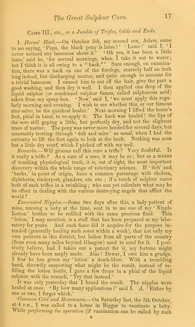 Cases III., etc., or a Jumhle of Trifles, Odds and Ends. 1. Horses' Hack.—On October 5tb, my second son, Adam, came to me saying, ‘ Papa, the black pony is lame ! ’ ‘ Lame ! said I, I never noticed any lameness about it.’ ‘ Ob yes, it bas been a little lame,’ said be, ‘for several mornings, when I take it out to water; but I think it is all owing to a “ back.” ’ Sure enough, on examina- tion, there was a hack on one of the forelegs, scarcely half an inch long indeed, but discharging matter, and quite enough to account for a trivial lameness. I caused him to cut off the hair, give the part a good washing, and then dry it well. I then applied one drop of the liquid sulphur (or condensed sulphur fumes, called sulphurous acid) taken from my spray-box. ‘ Now,’ said I, ‘ we must apply this regu- larly morning and evening. I wish to see whether this, or our famous zinc-salve, be the quickest healer.’ Next morning I lifted the horse’s foot, phial in hand, to re-apply it. The hack was healed ! the lips of the sore still gaping a little, but perfectly dry, and not the slightest trace of matter. The pony was never more heeded for several days, but constantly trotting through ‘ dub and mire ’ as usual, when I had the curiosity to lift the foot again to look at the hack. Nothing was seen but a little dry scurf, which I picked off with my nail. Remarks.—Will gi’ooms call this cure a trifle ? Very doubtful. Is it really a trifle ? As a cure of a sore, it may be so ; but as a means of teaching physiological truth, it is, out of sight, the most important discovery within the whole range of veterinary science. If ‘ itch’ and ‘ hacks,’ in point of origin, have a common parentage with cholera, diphtheria, rinderpest, glanders, etc. etc.; if a touch of sulphur cures both of such trifles in a twinkling ; who can yet calculate what may be its effect in deaHng with the various destroying angels that afflict the world ? Excoriated Nipples.—Some two days after this, a lady patient of mine, nursing a baby at the time, sent in to me one of my ‘ Nipple Lotion ’ bottles to be refilled with the same precious fluid. This ‘ lotion,’ I may mention, is a stuff that has been prepared at my labo- ratory for years. And such fame did it acquire for the purpose in- tended (generally healing such sores within a week), that not only my own patients in this district, but ladies from all parts of the country (from even many miles beyond Glasgow) used to send for it. I posi- tively believe, had I taken out a patent for it, my fortune might already have been amply made. Alas ! Dewar, I owe him a grudge. I fear he has given my ‘ lotion’ a death-blow. With a trembling hand, shrewdly suspecting what might be the result, instead of re- filling the lotion bottle, I gave a few drops in a phial of the liquid sulphur, with the remark, ‘ Try that instead.’ It was only yesterday that I heard the result. The nipples were healed at once. ‘ By how many applications?’ said I. A. ‘ Either by one or two, I forget which.’ Common Cold and Hoarseness.—On Saturday last, the 5th October, at 4 P.M., I was called to a house in Biggar to vaccinate a baby. While performing the operation (if vaccination can be called by such B