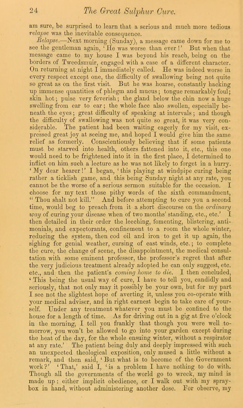 am sure, be surprised to learn that a serious and much more tedious relapse was the inevitable consequence. Relapse.—Next morning (Sunday), a message came down for me to see the gentleman again, ‘ He was worse than ever 1’ Hut when that message came to my house I was beyond his reach, being on the borders of Tweedsmuir, engaged with a case of a different character. On returning at night I immediately called. He was indeed worse in every respect except one, the difficulty of swallowing being not quite so great as on the first visit. But he was hoarse, constantly hacking up immense quantities of phlegm and mucus; tongue remarkably foul; skin hot; pulse very feverish; the gland below the chin now a huge swelling from ear to ear; the whole face also swollen, especially be- neath the eyes; great difficulty of speaking at intervals ; and though the difficulty of swallowing was not quite so great, it was very con- siderable. The patient had been waiting eagerly for my visit, ex- pressed great joy at seeing me, and hoped I would give him the same relief as formerly. Conscientiously believing that if some patients must be starved into health, others fattened into it, etc., this one would need to be frightened into it in the first place, I determined to inflict on him such a lecture as he was not likely to forget in a hurry. ‘ My dear hearer! ’ I began, ‘ this playing at windpipe curing being rather a ticklish game, and this being Sunday night at any rate, you cannot be the worse of a serious sermon suitable for the occasion. I choose for my text those pithy words of the sixth commandment, “ Thou shalt not kill.” And before attempting to cure you a second time, would beg to preach from it a short discom-se on the ordinary •way of curing your disease when of two months’ standing, etc., etc.’ I then detailed in their order the leeching, fomenting, blistering, anti- monials, and expectorants, confinement to a room the whole winter, reducing the system, then cod oil and iron to get it up again, the sighing for genial weather, cursing of east winds, etc.; to complete the cure, the change of scene, the disappointment, the medical consul- tation with some eminent professor, the professor’s regret that after the very judicious treatment already adopted he can only suggest, etc. etc., and then the patient’s coming home to die. I then concluded, ‘ This being the usual way of cure, I have to tell you, candidly and seriously, that not only may it possibly be your own, but for my part I see not the slightest hope of averting it, unless you co-operate with your medical adviser, and in right earnest begin to take care of your- self. Under any treatment whatever you must be confined to the house for a length of time. As for driving out in a gig at five o’clock in the morning, I tell you frankly that though you were well to- morrow, you won’t be allowed to go into your garden except during the heat of the day, for the whole ensuing winter, without a respirator at any rate.’ The patient being duly and deeply impressed with such an unexpected theological exposition, only mused a little without a remark, and then said, ‘ But what is to become of the Government work?’ ‘That,’ said I, ‘is a problem I have nothing to do with. Though all the governments of the world go to wreck, my mind is made up : either implicit obedience, or I walk out with my spray- box in hand, without administering another dose. For observe, my