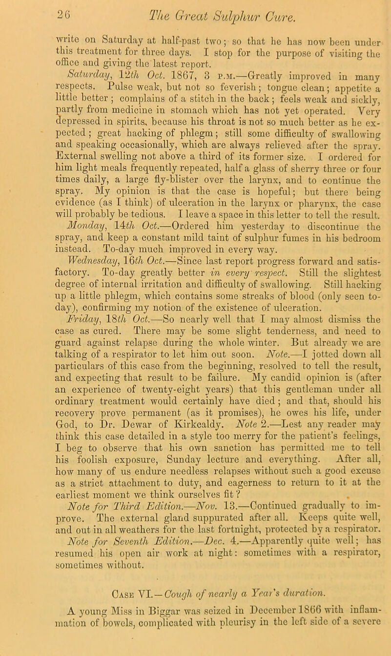 write on Saturday at half-past two; so that he has now been under this treatment for three days. I stop for the purpose of visiting the office and giving the latest report. Saturday^ PAtli Oct. 1867, 3 p.m.—Greatly improved iu many respects. Pulse weak, but not so feverish ; tongue clean; appetite a little better ; complains of a stitch in the back; feels weak and sickly, partly from medicine in stomach which has not yet operated. Very depressed in spirits, because his throat is not so much better as he ex- pected ; great hacking of phlegm; still some difficulty of swallowing and speaking occasionally, which are always relieved after the spray. External swelling not above a third of its former size. I ordered for him light meals frequently repeated, half a glass of sherry three or four times daily, a large fly-blister over the larynx, and to continue the spray. My opinion is that the case is hopeful; but there being evidence (as I think) of ulceration in the larynx or pharynx, the case will probably be tedious. I leave a space in this letter to tell the result. Monday, 14i/t Oct.—Ordered him yesterday to discontinue the spray, and keep a constant mild taint of sulphur fumes in his bedroom instead. To-day much improved in every way. Wednesday, 16i/t Oct.—Since last report progress forward and satis- factory. To-day greatly better in every respect. Still the slightest degree of internal irritation and difficulty of swallowing. Still hacking up a little phlegm, which contains some streaks of blood (only seen to- day), confirming my notion of the existence of ulceration. Friday, Oct.—So nearly well that I may almost dismiss the case as cured. There may be some slight tenderness, and need to guard against relapse during the whole winter. But already we are talking of a respirator to let him out soon. Note.—I jotted down all particulars of this case from the beginning, resolved to tell the result, and expecting that result to be failure. My candid opinion is (after an experience of twenty-eight years) that this gentleman under all ordinary treatment would certainly have died; and that, should his recovery prove permanent (as it promises), he owes his life, under God, to I)r. Dewar of Kirkcaldy. Note 2.—Lest any reader may think this case detailed in a style too merry for the patient’s feelings, I beg to observe that his own sanction has permitted me to tell his foolish exposure, Sunday lecture and everything. After all, how many of us endm-e needless relapses without such a good excuse as a strict attachment to duty, and eagerness to return to it at the earliest moment we think ourselves fit ? Note for Third Edition.—Nov. 13.—Continued gradually to im- prove. The external gland suppurated after all. Keeps quite well, and out in all weathers for the last fortnight, protected by a respirator. Note for Seventh Edition.—Dec. 4.—Apparently (luite well; has resumed his open air work at night: sometimes with a respirator, sometimes without. Case Nl. — Couyh of nearly a Year's duration. A young Miss in Biggar was seized in December 1866 with inflam- mation of bowels, complicated with pleurisy iu the left side of a severe