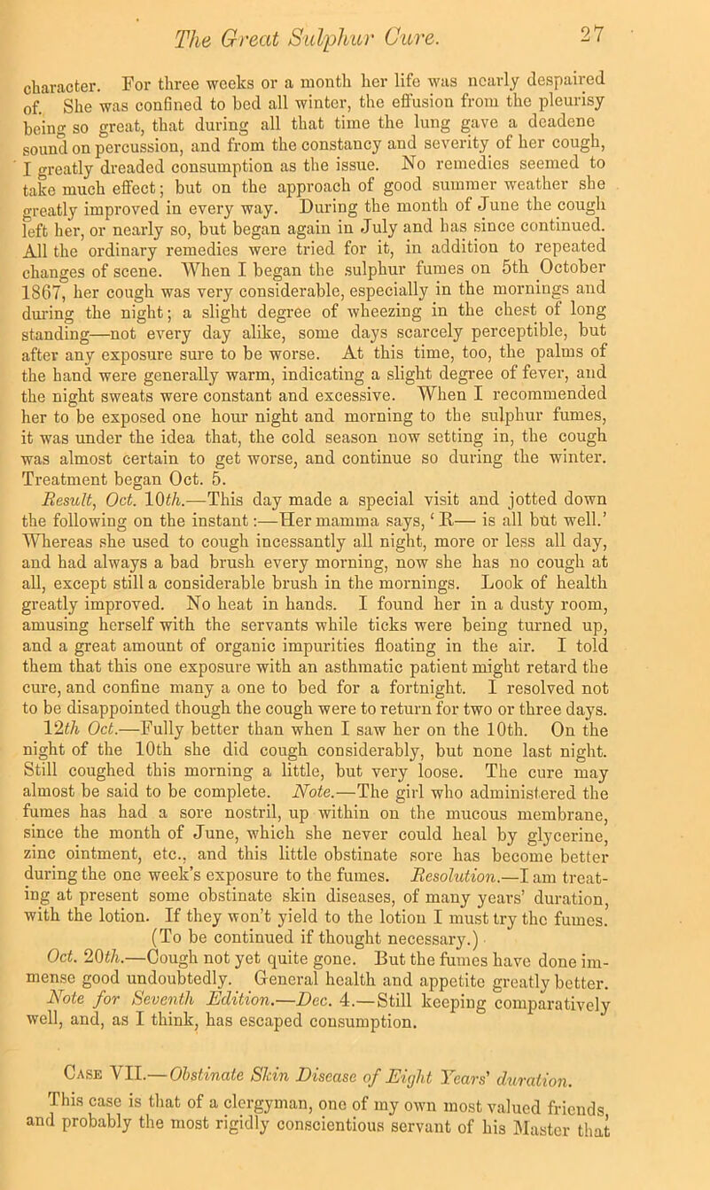 character. For three weeks or a month her life was nearly despaired of. She was confined to bed all winter, the effusion from the pleurisy being so great, that during all that time the lung gave a deadene sound on percussion, and from the constancy and severity of her cough, I greatly dreaded consumption as the issue. No remedies seemed to take much effect; but on the approach of good summer weather she oreatly improved in every way. During the month of June the cough left her, or nearly so, but began again in July and has since continued. All the ordinary remedies were tried for it, in addition to repeated changes of scene. When I began the .sulphur fumes on 5th October 1867, her cough was very considerable, especially in the mornings and dmlng the night; a slight degree of wheezing in the chest of long standing—not every day alike, some days scarcely perceptible, but after any exposure sure to be worse. At this time, too, the palms of the hand were generally warm, indicating a slight degree of fever, and the night sweats were constant and excessive. When I recommended her to be exposed one hour night and morning to the sulphur fumes, it was under the idea that, the cold season now setting in, the cough was almost certain to get worse, and continue so during the winter. Treatment began Oct. 5. Result, Oct. lOt/i.—This day made a special visit and jotted down the following on the instant;—Her mamma says, ‘ D— is all but well.’ Whereas she used to cough incessantly all night, more or less all day, and had always a bad brush every morning, now she has no cough at all, except still a considerable brush in the mornings. Look of health greatly improved. No heat in hands. I found her in a dusty room, amusing herself with the servants while ticks were being turned up, and a great amount of organic impurities floating in the air. I told them that this one exposure with an asthmatic patient might retard the cure, and confine many a one to bed for a fortnight. I resolved not to be disappointed though the cough were to return for two or three days. V2th Oct.—Fully better than when I saw her on the 10th. On the night of the 10th she did cough considerably, but none last night. Still coughed this morning a little, but very loose. The cure may almost be said to be complete. Note.—The girl who administered the fumes has had a sore nostril, up within on the mucous membrane, since the month of June, which she never could heal by glycerine, zinc ointment, etc., and this little obstinate sore has become better during the one week’s exposure to the fumes. Resolution.—I am treat- ing at present some obstinate skin diseases, of many years’ duration, with the lotion. If they won’t yield to the lotion I must try the fumes. (To be continued if thought necessary.) Oct. 20i/i.—Cough not yet quite gone. But the fumes have done im- mense good undoubtedly. General health and appetite greatly better. Rote foT t^eventli Edition. Eec. 4.—Still keeping comparatively well, and, as I think, has escaped consumption. Case VII.—Obstinate Skin Disease of Eight Years' duration. This case is that of a clergyman, one of my own most valued friends and probably the most rigidly conscientious servant of his Master that