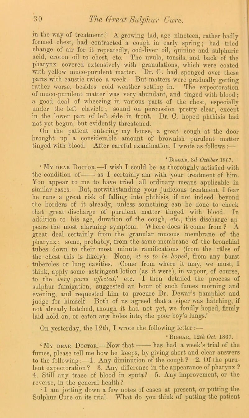 in the way of treatment.’ A growing lad, age nineteen, rather badly formed chest, had contracted a cough in early spring; had tried change of air for it repeatedly, cod-liver oil, quinine and sulphuric acid, croton oil to chest, etc. The uvula, tonsils, and back of the phai’ynx covered extensively with granulations, which were coated with yellow muco-purulent matter. Dr. C. had sponged over these parts with caustic twice a week. But matters were gradually getting rather worse, besides cold weather setting in. The expectoration of muco-purulent matter was very abundant, and tinged with blood ; a good deal of wheezing in various parts of the chest, especially under the left clavicle; sound on percussion pretty clear, except in the lower part of left side in front. Dr. C. hoped phthisis had not yet begun, but evidently threatened. On the patient entering my house, a great cough at the door brought up a considerable amount of brownish purulent matter tinged with blood. After careful examination, I wrote as follows:— ‘ Biggar, 3d October 1867. ‘ My dear Doctor,—I wish I could be as thoroughly satisfied with the condition of as I certainly am with your treatment of him. You appear to me to have tried all ordinary means applicable in similar cases. But, notwithstanding your judicious treatment, I fear he runs a great risk of falling into phthisis, if not indeed beyond the borders of it already, unless something can be done to check that great discharge of purulent matter tinged with blood. In addition to his age, duration of the cough, etc., this discharge ap- pears the most alarming symptom. Where does it come from ? A great deal certainly from the granular mucous membrane of the pharynx; some, probably, from the same membrane of the bronchial tubes down to their most minute ramifications (from the rales of the chest this is likely). None, it is to he hoped, from any burst tubercles or lung cavities. Come from where it may, we must, I think, apply some astringent lotion (as it were), in vapour, of course, to the very parts affected,’ etc. I then detailed the process of sulphur fumigation, suggested an hour of such fumes morning and evening, and requested him to procure Dr. Dewar’s pamphlet and judge for himself. Both of us agreed that a viper was hatching, if not already hatched, though it had not yet, we fondly hoped, firmly laid hold on, or eaten any holes into, the poor boy’s lungs.’ On yesterday, the 12th, I wrote the following letter:— ‘ Biggar, 12</t Oct. 1S67. ‘ My dear Doctor,—Now that has had a week’s trial of the fumes, please tell me how he keeps, by giving short and clear answers to the following:—1. Any diminution of the cough? 2. Of the puru- lent expectoration ? 3. Any difference in the appearance of pharynx ? 4. Still any trace of blood in sputa? 5. Any improvement, or the reverse, in the general health ? ‘I am jotting down a few notes of cases at present, or putting the Sulphur Cure on its trial. What do j'ou think of putting the patient