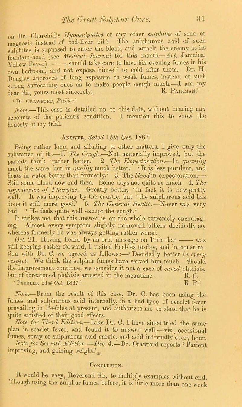 on Dr. Churcliill’s Hyposulphites or any other sulphites of soda or mao-nesia instead of cod-liver oil? The sulphurous acid of such sulphites is supposed to enter the blood, and attack the enemy at its ■fountain-head (see Medical Journal for this month—Art. Jamaica, Yellow Fever). should take care to have his evening fumes in his own bedroom, and not expose himself to cold after them. Dr. H. Douglas approves of long exposure to weak fumes, instead of such strong suffocating ones as to make people cough much.—I am, my dear Sir, yours most sincerely, R. Paikman.’ ‘ Dr. Ckawtord, Peebles.' ]\pote.—This case is detailed up to this date, without hearing any accounts of the patient’s condition. I mention this to show the honesty of my trial. Answer, dated \bth Oct. 1867. Being rather long, and alluding to other matters, I give only the substance of it;—1. The Cough.—Not materially improved, but the parents think ‘ rather better.’ 2. The Expectoration.—In quantity much the same, but in quality much better. ‘ It is less purulent, and floats in water better than formerly.’ 3. The hloodin expectoration.— Still some blood now and then. Some days not quite so much. 4. The appearance of Pharynx.—Greatly better, ‘ in fact it is now pretty well.’ It was improving by the caustic, but ‘ the sulphurous acid has done it still more good.’ 5. The General Health.—Never was very bad. ‘ He feels quite well except the cough.’ It strikes me that this answer is on the whole extremely encourag- ing. Almost every symptom slightly improved, others decidedly so, whereas formerly he was always getting rather worse. Oct. 21. Having heard by an oral message on 19th that was still keeping rather forward, I visited Peebles to-day, and in consulta- tion with Dr. C. we agreed as follows :—‘ Decidedly better in every respect. We think the sulphur fumes have served him much. Should the improvement continue, we consider it not a case of cured phthisis, but of threatened phthisis arrested in the meantime. R. C. ‘Peebles, 2\st Oct. 1867.’ R. P.’ Note.—From the result of this case. Dr. C. has been using the fumes, and sulphurous acid internally, in a bad type of scarlet fever prevailing in Peebles at present, and authorizes me to state that he is quite satisfied of their good effects. Note for Third Edition.—Like Dr. C. I have since tried the same- plan in scarlet fever, and found it to answer well,—viz., occasional fumes, spray or sulphurous acid gargle, and acid internally every hour. Note for Seventh Edition.—Dec. 4.—Dr. Crawford reports ‘ Patient improving, and gaining weight.’^ Conclusion. It would be easy. Reverend Sir, to multiply examples without end. Though using the sulphur fumes before, it is little more than one week