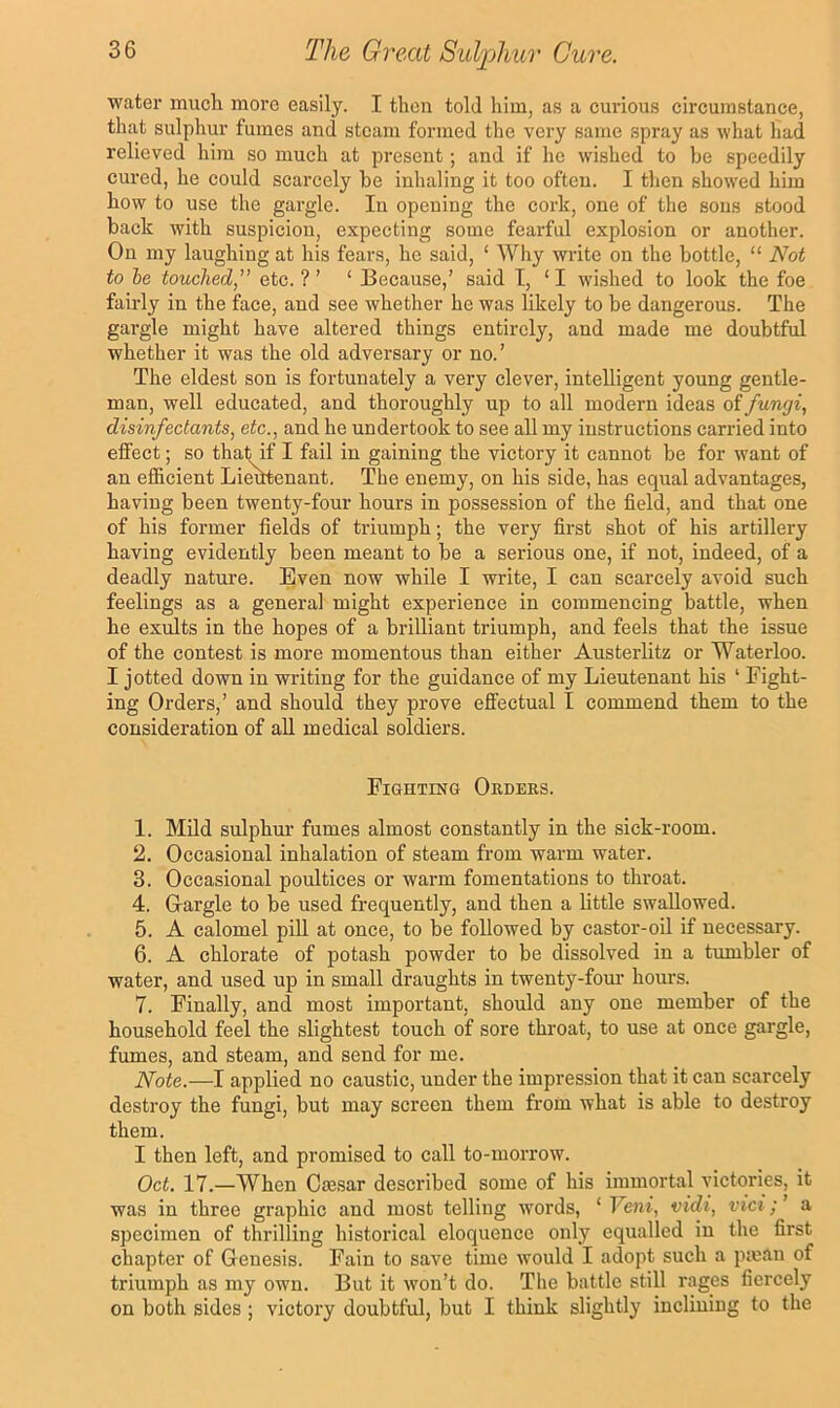 water much more easily. I then told him, as a curious circumstance, that sulphur fumes and steam formed the very same spray as what had relieved him so much at present; and if he wished to be speedily cured, he could scarcely be inhaling it too often. I then showed him how to use the gargle. In opening the cork, one of the sous stood back with suspicion, expecting some fearful explosion or another. On my laughing at his fears, he said, ‘ Why write on the bottle, “ Not to he touched^ etc. ? ’ ‘ Because,’ said T, ‘ I wished to look the foe fairly in the face, and see whether he was likely to be dangerous. The gargle might have altered things entirely, and made me doubtful whether it was the old adversary or no.’ The eldest son is fortunately a very clever, intelligent young gentle- man, well educated, and thoroughly up to all modern ideas of fungi., disinfectants, etc., and he undertook to see all my instructions carried into effect; so that if I fail in gaining the victory it cannot be for want of an efficient Liemenant. The enemy, on his side, has equal advantages, having been twenty-four hours in possession of the field, and that one of his former fields of triumph; the very first shot of his artillery having evidently been meant to be a serious one, if not, indeed, of a deadly nature. Even now while I write, I can scarcely avoid such feelings as a general might experience in commencing battle, when he exults in the hopes of a brilliant triumph, and feels that the issue of the contest is more momentous than either Austerlitz or Waterloo. I jotted down in writing for the guidance of my Lieutenant his ‘ Fight- ing Orders,’ and should they prove effectual I commend them to the consideration of all medical soldiers. Fighting Orders. 1. Mild sulphm’ fumes almost constantly in the sick-room. 2. Occasional inhalation of steam from warm water. 3. Occasional poultices or warm fomentations to throat. 4. Gargle to be used frequently, and then a little swallowed. 5. A calomel pill at once, to be followed by castor-oil if necessary. 6. A chlorate of potash powder to be dissolved in a tumbler of water, and used up in small draughts in twenty-fom' hours. 7. Finally, and most important, should any one member of the household feel the slightest touch of sore throat, to use at once gargle, fumes, and steam, and send for me. Note.—I applied no caustic, under the impression that it can scarcely destroy the fungi, but may screen them from what is able to destroy them. I then left, and promised to call to-morrow. Oct. 17.—When Ccesar described some of his immortal victories, it was in three graphic and most telling words, ‘ Veni, vidi, vici; ’ a specimen of thrilling historical eloquence only equalled in the first chapter of Genesis. Fain to save time would I adopt such a ptcan of triumph as my own. But it won’t do. The battle still rages fiercely on both sides; victory doubtful, but I think slightly inclining to the