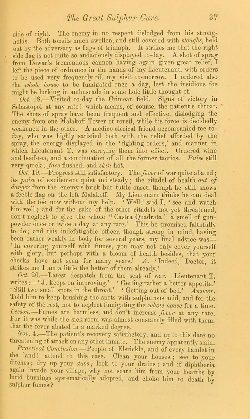 side of right. The enemy in no respect dislodged from his strong- holds. Both tonsils much swollen, and still covered with sloughs, held out by the adversary as flags of triumph. It strikes me that the right side flag is not quite so audaciously displayed to-day. A shot of spray from Dewar’s tremendous cannon having again given great relief, I left the piece of ordnance in the hands of my Lieutenant, with orders to be used very frequently till my visit to-morrow. I ordered also the ivhole house to be fumigated once a day, lest the insidious foe might be liu-king in ambuscade in some hole little thought of. Oct. 18.—Visited to-day the Crimean field. Signs of victory in Sebastopol at any rate! which means, of course, the patient’s throat. ' The shots of spray have been frequent and effective, dislodging the enemy from one Malakoff Tower or tonsil, while his force is decidedly weakened in the other. A medico-clerical friend accompanied me to- day, who was highly satisfied both with the relief afforded by the spray, the energy displayed in the ‘ fighting orders,’ and manner in which Lieutenant T. was carrying them into effect. Ordered wine and beef-tea, and a continuation of all the former tactics. Pulse still very quick; face flushed, and skin hot. Oct. 19.—Progress still satisfactory. The fever of war quite abated; its pulse of excitement quiet and steady ; the citadel of health out of danger from the enemy’s brisk but futile onset, though he still shows a feeble flag on the left Malakoff. My Lieutenant thinks he can deal with the foe now without my help. ‘ Well,’ said I, ‘ see and watch him well; and for the sake of the other citadels not yet threatened, don’t neglect to give the whole “ Castra Quadrata” a smell of gun- powder once or twice a day at any rate.’ ’This he promised faithfully to do; and this indefatigable oflBcer, though strong in mind, having been rather weakly in body for several years, my final advice was— ‘ In covering youi-self with fumes, you may not only cover yourself with glory, but perhaps with a bloom of health besides, that your cheeks have not seen for many years.’ A. ‘Indeed, Doctor, it strikes me I am a little the better of them already.’ Oct. 20.-—Latest despatch from the seat of war. Lieutenant T. writes :—‘ J. keeps on improving.’ ‘ Getting rather a better appetite.’ ‘ Still two small spots in the throat.’ ‘ Getting out of bed.’ Answer. Told him to keep brushing the spots with sulphurous acid, and for the safety of the rest, not to neglect fumigating the whole house for a time. Lesson.—Fumes are harmless, and don’t increase fever at any rate. For it was while the sick-room was almost constantly filled with them, that the fever abated in a marked degree. Nov. 4.—The patient’s recovery satisfactory, and up to this date no threatening of attack on any other inmate. The enemy apparently slain. Practical Gonclusion.—People of Elsrickle, and of every hamlet in the land ! attend to this case. Clean your houses ; see to your ditches ; dry up your dubs; look to your drains ; and if diphtheria again invade your village, why not scare him from your hearths by lurid burnings systematically adopted, and choke him to death by sulphur fumes ?