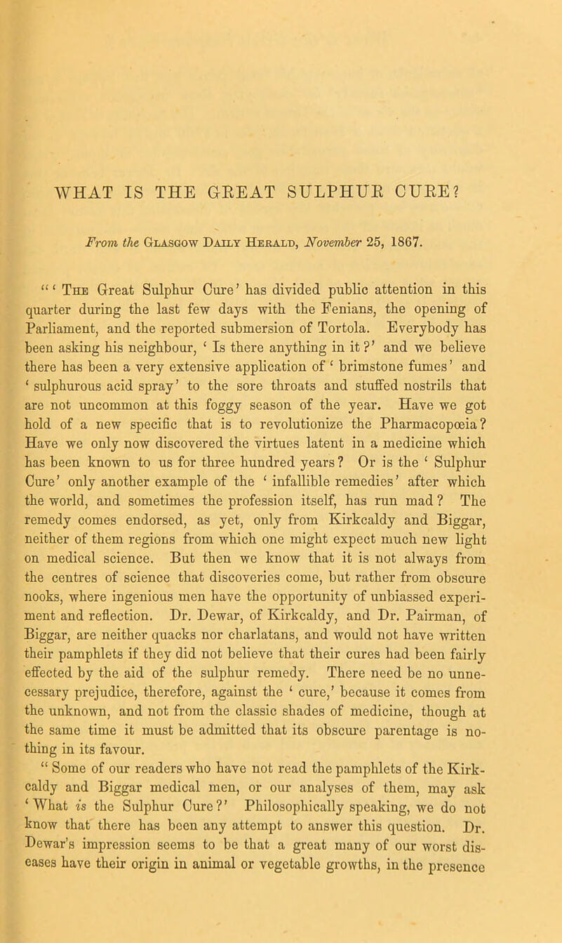 WHAT IS THE GEEAT SULPHUE CUEE? From the Glasgow Daily Herald, November 25, 1867. The Great Sulphur Cure’ has divided public attention in this quarter during the last few days with the Fenians, the opening of Parliament, and the reported submersion of Tortola. Everybody has been asking his neighbour, ‘ Is there anything in it?’ and we believe there has been a very extensive application of ‘ brimstone fumes ’ and ‘ sulphurous acid spray’ to the sore throats and stuffed nostrils that axe not uncommon at this foggy season of the year. Have we got hold of a new specific that is to revolutionize the Pharmacopoeia? Have we only now discovered the virtues latent in a medicine which has been known to us for three hundred years ? Or is the ‘ Sulphur Cure’ only another example of the ‘ infallible remedies’ after which the world, and sometimes the profession itself, has run mad ? The remedy comes endorsed, as yet, only from Kirkcaldy and Biggar, neither of them regions from which one might expect much new light on medical science. But then we know that it is not always from the centres of science that discoveries come, but rather from obscure nooks, where ingenious men have the opportunity of unbiassed experi- ment and reflection. Dr. Dewar, of Kirkcaldy, and Dr. Pairman, of Biggar, are neither quacks nor charlatans, and would not have written their pamphlets if they did not believe that their cures had been fairly effected by the aid of the sulphur remedy. There need be no unne- cessary prejudice, therefore, against the ‘ cure,’ because it comes from the unknown, and not from the classic shades of medicine, though at the same time it must be admitted that its obscure parentage is no- thing in its favour. “ Some of our readers who have not read the pamphlets of the Kirk- caldy and Biggar medical men, or our analyses of them, may ask ‘What is the Sulphur Cure?’ Philosophically speaking, we do not know that there has been any attempt to answer this question. Dr. Dewar’s impression seems to be that a great many of our worst dis- eases have their origin in animal or vegetable growths, in the presence