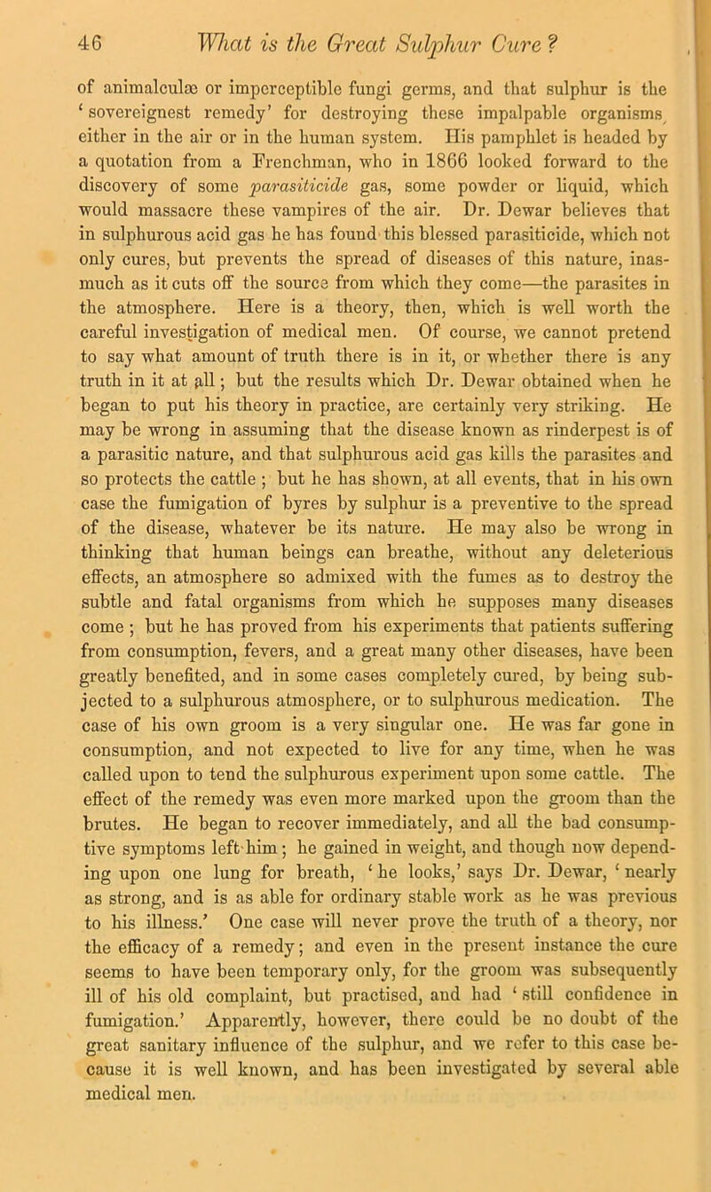 of animalculas or imperceptible fungi germs, and that sulphur is the ‘ sovereignest remedy’ for destroying these impalpable organisms either in the air or in the human system. Ilis pamphlet is headed by a quotation from a Frenchman, who in 1866 looked forward to the discovery of some parasiticide gas, some powder or liquid, which would massacre these vampires of the air. Dr. Dewar believes that in sulphurous acid gas he has found this blessed parasiticide, which not only cures, but prevents the spread of diseases of this nature, inas- much as it cuts off the source from which they come—the parasites in the atmosphere. Here is a theory, then, which is well worth the careful investigation of medical men. Of course, we cannot pretend to say what amount of truth there is in it, or whether there is any truth in it at fill; but the results which Dr. Dewar obtained when he began to put his theory in practice, are certainly very striking. He may be wrong in assuming that the disease known as rinderpest is of a parasitic nature, and that sulphurous acid gas kills the parasites and so protects the cattle ; but he has shown, at all events, that in his own case the fumigation of byres by sulphur is a preventive to the spread of the disease, whatever be its nature. He may also be wrong in thinking that human beings can breathe, without any deleterious effects, an atmosphere so admixed with the fumes as to destroy the subtle and fatal organisms from which he supposes many diseases come ; but he has proved from his experiments that patients suffering from consumption, fevers, and a great many other diseases, have been greatly benefited, and in some cases completely cured, by being sub- jected to a sulphurous atmosphere, or to sulphurous medication. The case of his own groom is a very singular one. He was far gone in consumption, and not expected to live for any time, when he was called upon to tend the sulphurous experiment upon some cattle. The effect of the remedy was even more marked upon the groom than the brutes. He began to recover immediately, and aU the bad consump- tive symptoms left' him; he gained in weight, and though now depend- ing upon one lung for breath, ‘ he looks,’ says Dr. Dewar, ‘ nearly as strong, and is as able for ordinary stable work as he was previous to his illness.’ One case will never prove the truth of a theory, nor the efficacy of a remedy; and even in the present instance the cure seems to have been temporary only, for the groom was subsequently ill of his old complaint, but practised, and had ‘ still confidence in fumigation.’ Apparently, however, there could be no doubt of the great sanitary influence of the sulphur, and we refer to this case be- cause it is well known, and has been investigated by several able medical men.