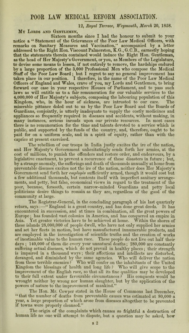 12, Royal Terrace, Weymouth, March 20, 1858. My Lords and Gentlemen, Sixteen months since I had the honour to submit to your notice a “ Statement of the Grievances of the Poor Law Medical Officers, with remarks on Sanitary Measures and Vaccination,” accompanied by a letter addressed to the Right Hon. Viscoimt Palmerston, K.G., G.C.B., earnestly hoping that the statements therein contained would induce the Right Hon. Gentleman, as the head of Her Majesty’s Government, or you, as Members of the Legislature, to devise some means to lessen, if not entirely to remove, the hardships endured by a large proportion of the 3,000 Professional Men who compose the Medical Staff of the Poor Law Board ; but I regret to say no general improvement has taken place in our position. I therefore, in the name of the Poor Law Medical Officers of England and Wales, crave of you, my Lords and Gentlemen, to bring forward our case in your respective Houses of Parliament, and to pass such laws as will entitle us to a fair remuneration for our valuable services to the 4,000,000 of Her Majesty’s subjects, composing the labouring population of this Kingdom, who, in the hour of sickness, are intrusted to our care. The miserable pittance doled out to us by the Poor Law Board and the Boards of Guardians, conjointly, is utterly inadequate to supply the costly medicines and appliances so frequently required in diseases and accidents, without making, in many instances, serious inroads upon our private resources. In most cases there is no remuneration for the time and talents devoted to a service which is public, and supported by the funds of the country, and, therefore, ought to be paid for on a uniform scale, and in a spirit of equity, rather than with the caprice at present exercised. The rebellion of our troops in India justly excites the ire of the nation, and Her Majesty’s Government unhesitatingly sends forth her armies, at the cost of millions, to punish the offenders and restore order, and endeavours, by a legislative enactment, to prevent a recurrence of these disasters in future; but, by a strange anomaly, the sufferings and death of thousands annually at home from preventable diseases excites not the ire of the nation, neither does Her Majesty’s Government send forth her employes sufficiently armed, though it would cost but a few additional thousands, but contents itself with imperfect sanitary arrange- ments, and petty, but false, economical views in regard to the treatment of the poor, because, foi’sooth, certain narrow-minded Guardians and petty local politicians desire things to remain as they are, regardless of the good of the community at large. The Registrar-General, in the concluding paragraph of his last quarterly return, says :—“ England is a great country, and has done great deeds. It has encountered in succession, and at times in combination, all the gi’eat powers of Eui’ope ; has founded vast colonies in America, and has conquered an empire in Asia. Yet greater victories have to be achieved at home. Within the shores of these islands 28,000,000 of people dwell, who have not only supplied her armies and set her fleets in motion, bnt have manufactured innumerable products, and are employed in the investigation of scientific truths and the creation of works of inestimable value to the human race. These people do not live out half their days ; 140,000 of them die every year unnatiual deaths ; 280,000 are constantly suffering actual diseases, which do not prevail in healthy places; their strength is impaired in a thousand ways ; their affections and intellects are disturbed, deranged, and diminished by the same agencies. Who will deliver the nation from those terrible enemies} Who will confer on the inhabitants of the United Kingdom the blessings of health and long life ? Who will give scope to the improvement of the English race, so that all its fine qualities may be developed to their full extent under favourable circumstances ? His conquests would be wrought neither by wrong nor human slaughter, but by the application of the powers of nature to the improvement of mankind.” The Hon. Mr. Cowper stated in the House of Commons last December, “ that the number of deaths from prevental)le causes was estimated at 80,000 a year, a large proportion of which arose from diseases altogether to be prevented if towns were properly cleansed.” The origin of the complaints which causes so frightful a destruction of human life no one will attempt to di.spute, but a question may be asked, how a 2