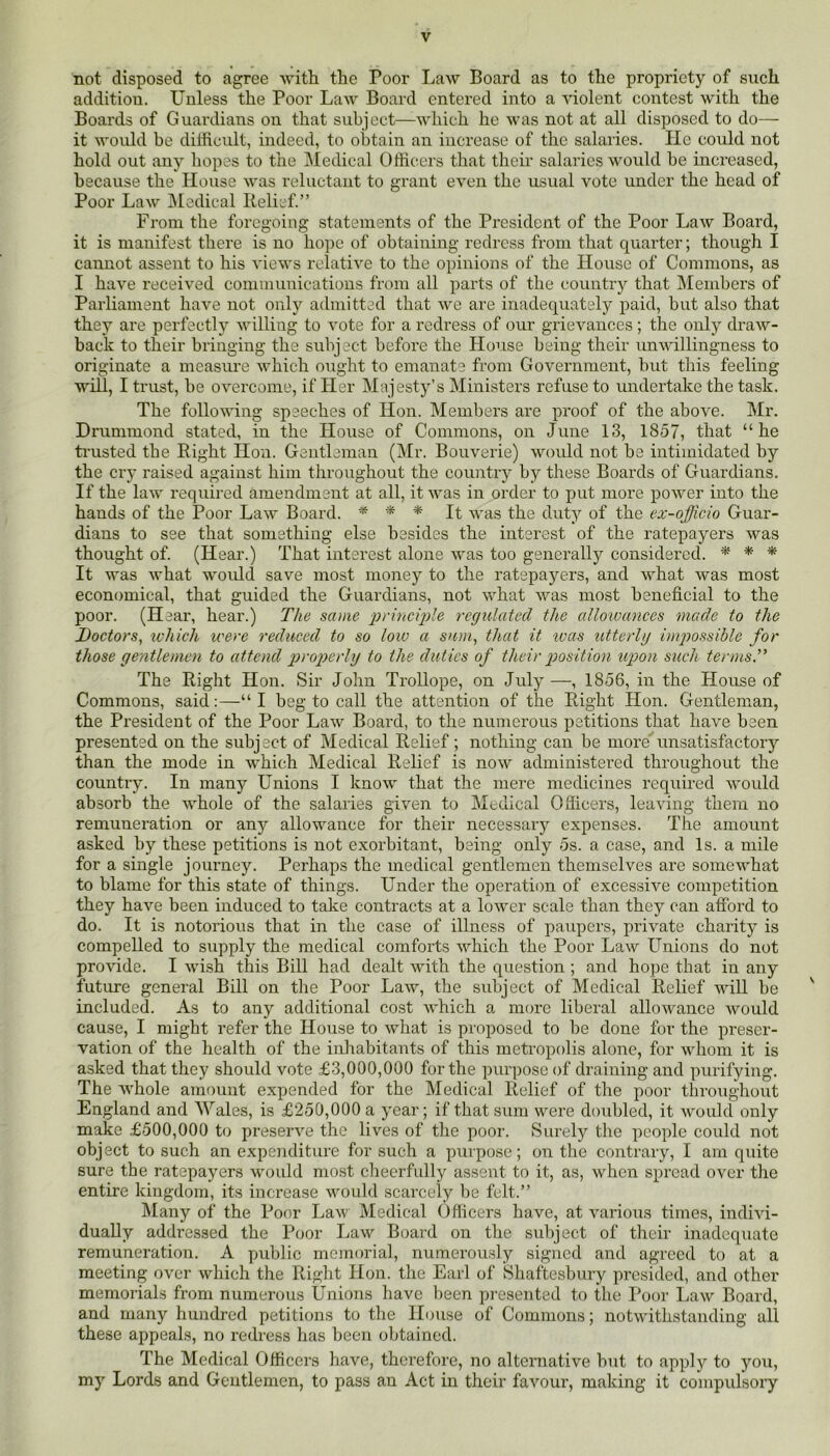 not disposed to agree Avith the Poor Law Board as to the propriety of stich addition. Unless the Poor LaAV Board entered into a violent contest with the Boards of Guai'dians on that subject—Avhich he was not at all disposed to do—- it would be diliicult, indeed, to obtain an increase of the salaries. lie could not hold out any hopes to the Medical Officers that their salaries would be increased, because the House was reluctant to grant even the usual vote under the head of Poor Law Medical Relief.” From the foregoing statements of the President of the Poor LaAV Board, it is manifest there is no hope of obtaining redress from that quarter; though I cannot assent to his views relatiA^e to the opinions of the House of Commons, as I have received communications from all parts of the country that Members of Parliament have not only admitted that Ave are inadequately paid, but also that they are perfectly Avilling to A’ote for a redress of our gricAmnees; the only draAV- back to their bringing the subject before the House being their unAvillingness to originate a measure which ought to emanate from Government, but this feeling will, I trust, be OA^ercome, if Her Majesty’s Ministers refuse to undertake the task. The folloAA'ing speeches of Hon. Members are proof of the above. Mr. Drummond stated, in the House of Commons, on June 13, 1857, that “he ti’usted the Right Hon. Gentleman (Mr. Bouverie) Avould not be intimidated by the cry raised against him throughout the country by these Boards of Guardians. If the law required amendment at all, it Avas in order to put more poAver into the hands of the Poor LaAV Board. * * It Avas the duty of the ex-officio Guar- dians to see that something else besides the interest of the ratepayers Avas thought of. (Hear.) That interest alone Avas too generally considered. * * * It Avas Avhat would save most money to the ratepayers, and what Avas most economical, that guided the Guardians, not Avhat Avas most beneficial to the poor. (Hear, hear.) The same prUmple regulated the allowances mcicle to the Doctors, which ivere reduced to so low a sum, that it teas xdterUj imp)ossihle for those gentlemen to attend p>yoperhj to the duties of their position upon such terms. The Right Hon. Sir John Trollope, on July —, 1856, in the House of Commons, said;—“I beg to call the attention of the Right Hon. Gentleman, the President of the Poor LaAv Board, to the numerous petitions that have been presented on the subject of Medical Relief ; nothing can be more' unsatisfactory than the mode in which Medical Relief is noAv administered throughout the country. In many Unions I knoAA that the mere medicines required Avoukl absorb the AAffiole of the salaries given to Medical Ofiicers, leaving them no remuneration or anj'’ allowance for their necessary expenses. The amount asked by these petitions is not exorbitant, being only 5s. a case, and Is. a mile for a single journey. Perhaps the medical gentlemen themselves are someAA'hat to blame for this state of things. Under the operation of excessive competition they have been induced to take contracts at a loAA'er scale than they can alford to do. It is notorious that in the case of illness of paiq^ers, private charity is compelled to supply the medical comforts AAdiich the Poor LaAv Unions do not provide. I AAUsh this Bill had dealt Avith the question; and hope that in any future general Bill on the Poor LaAv, the sidqect of Medical Relief will be ' included. As to any additional cost AA'hich a more liberal alloAvance Avould cause, I might refer the House to Avhat is proposed to be done for the preser- vation of the health of the inhabitants of this metropolis alone, for Avhom it is asked that they should vote £3,000,000 for the purpose of draining and purifying. The Avhole amount expended for the Medical Relief of the poor throughout England and ^yales, is £250,000 a year; if that sum Avere doubled, it AA^ould only make £500,000 to preseiwe the lives of the poor. Surely the people could not object to such an expenditure for such a purpose; on the contrary, I am quite sure the ratepayers woidd most cheerfully assent to it, as, Avhen spread over the entire kingdom, its increase Avould scarcely be felt.” IMany of the Poor LaAv Medical Officers have, at Amrious times, indiAu- dually addressed the Poor LaAV Board on tlie subject of their inadequate remuneration. A public memorial, numerously signed and agreed to at a meeting over Avhich the Right Hon. the Earl of Shaftesbury presided, and other memorials from numerous Unions have been pi-eseuted to the I*oor LaAv Board, and many hundred petitions to the ILuise of Commons; notAA'ithstanding all these appeals, no redress has been obtained. The Medical Officers have, therefore, no alternative but to apply to you, my Lords and Gentlemen, to pass an Act in their faA^our, making it compulsory