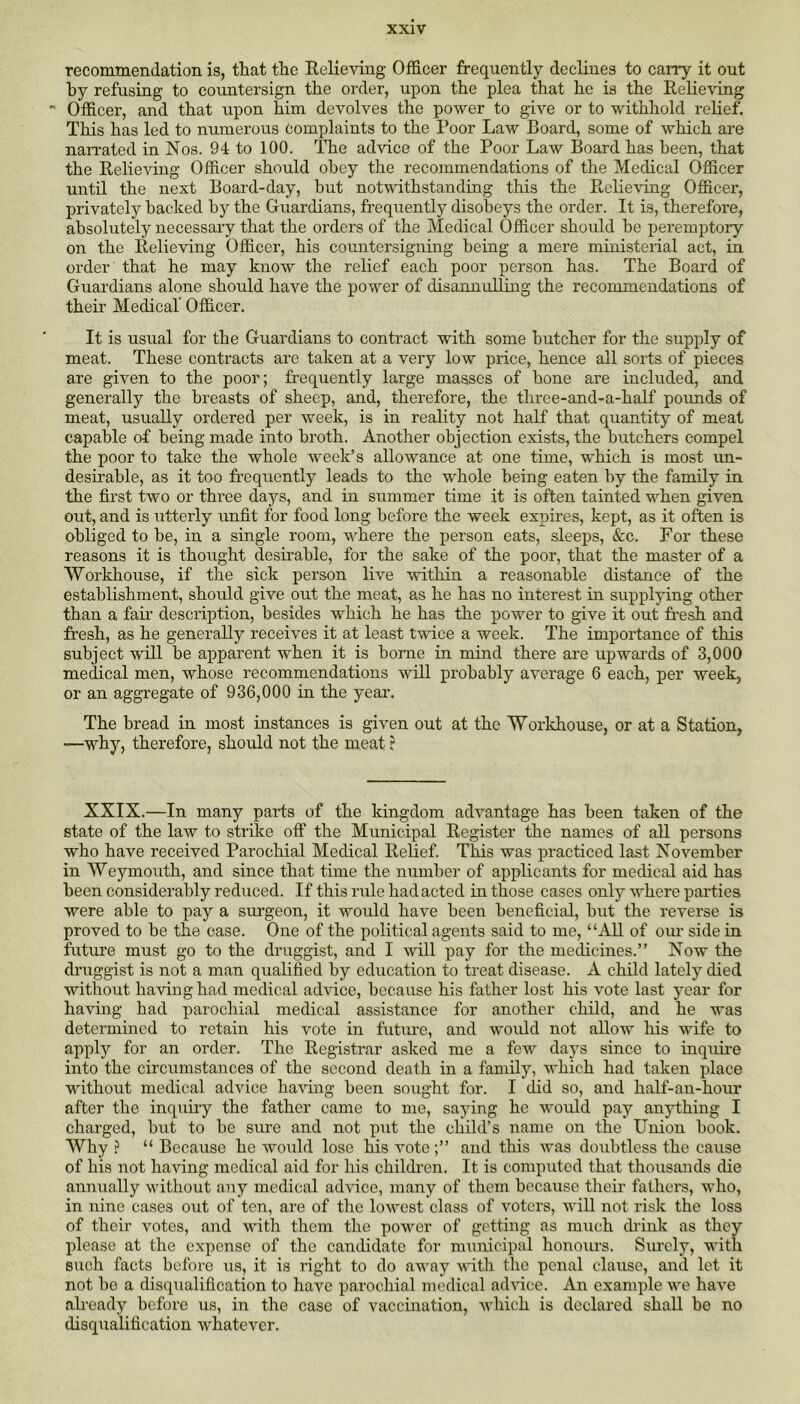 recommendation is, that the Eelieving Officer frequently declines to carry it out hy refusing to countersign the order, upon the plea that he is the Eelieving  Officer, and that upon him devolves the power to give or to withhold relief. This has led to numerous complaints to the Poor Law Board, some of which are naiTated in Nos. 94 to 100. The advice of the Poor Law Board has been, that the Eelie-\dng Officer should obey the recommendations of the Medical Officer until the next Board-day, hut notwithstanding this the Eelieving Officer, privately backed by the Guardians, frequently disobeys the order. It is, therefore, absolutely necessary that the orders of the Medical Officer should be peremptoiy on the Eelieving Officer, his countersigning being a mere ministerial act, in order that he may know the relief each poor person has. The Board of Guardians alone should have the power of disannulling the recommendations of theii’ Medical' Officer. It is usual for the Guardians to contract with some butcher for the supply of meat. These contracts are taken at a very low price, hence all sorts of pieces are given to the poor; frequently large masses of hone are included, and generally the breasts of sheep, and, therefore, the three-and-a-half pounds of meat, usually ordered per week, is in reality not half that quantity of meat capable of being made into broth. Another objection exists, the butchers compel the poor to take the whole week’s allowance at one time, which is most un- desirable, as it too frequently leads to the whole being eaten by the family in the first two or three days, and in summer time it is often tainted when given out, and is utterly unfit for food long before the week expires, kept, as it often is obliged to be, in a single room, where the person eats, sleeps, &c. For these reasons it is thoiight desirable, for the sake of the poor, that the master of a Workhouse, if the sick person live within a reasonable distance of the establishment, should give out the meat, as he has no interest in supplying other than a fair description, besides which he has the power to give it out fresh and fresh, as he generally receives it at least twice a week. The importance of this subject will be apparent when it is borne in mind there are upwards of 3,000 medical men, whose recommendations will probably average 6 each, per week, or an aggregate of 936,000 in the year. The bread in most instances is given out at the Workhouse, or at a Station, —why, therefore, should not the meat ? XXIX.—In many parts of the kingdom advantage has been taken of the state of the law to strike off the Municipal Eegister the names of all persons who have received Parochial Medical Belief. This was practiced last November in Weymouth, and since that time the number of applicants for medical aid has been considerably reduced. If this rule had acted in those cases only where parties were able to pay a surgeon, it would have been beneficial, but the reverse is proved to be the case. One of the political agents said to me, “All of oiu side in future must go to the druggist, and I will pay for the medicines.” Now the druggist is not a man qualified by education to treat disease. A child lately died without having had medical advice, because his father lost his vote last year for having had parochial medical assistance for another child, and he was determined to retain his vote in futiue, and would not allow liis wife to apply for an order. The Eegistrar asked me a few days since to inquii-e into the circumstances of the second death in a family, which had taken place without medical advice having been sought for. I did so, and half-an-hour after the inquiry the father came to me, saying he would pay anything I charged, but to be sure and not put the child’s name on the Union book. Why ? “ Because he would lose his vote;” and this was doubtless the cause of his not having medical aid for his childi’en. It is computed that thousands die annually without any medical adrice, many of them becaxise their fathers, who, in nine cases out of ten, are of the loAvest class of voters, will not risk the loss of their votes, and with them the power of getting as miich chink as they please at the expense of the cancUdate for municipal honoiu’s. Siu'cly, with such facts before us, it is right to do away -with the penal clause, and let it not be a disqualification to have parochial medical advice. An example we have afready before us, in the case of vaccination, which is declared shall be no disqualification whatever.