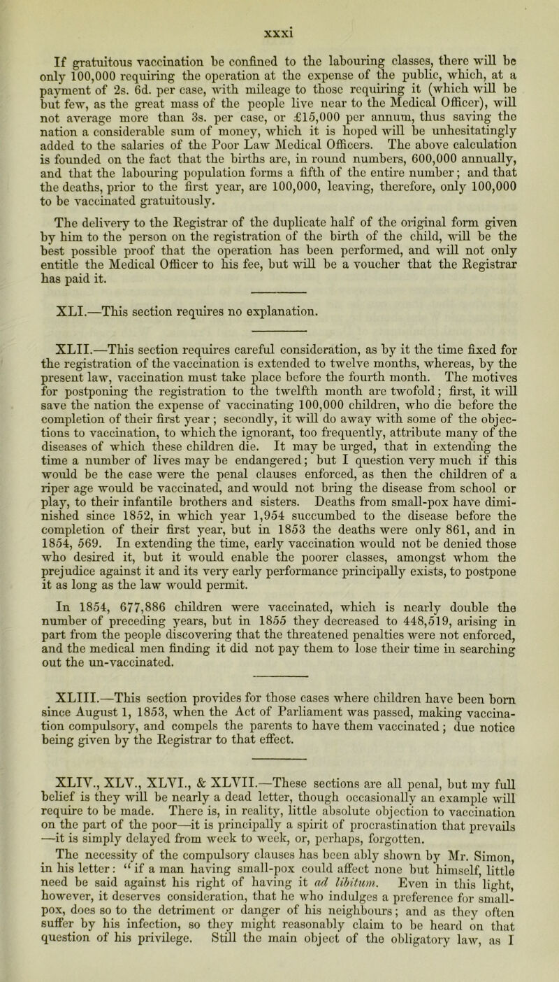 If gratuitous vaccination be confined to the labouring classes, there will be only 100,000 requiring the operation at the expense of the public, which, at a payment of 2s. 6d. per case, with mileage to those rcquii'ing it (which will be but few, as the great mass of the people live near to the Medical Officer), will not average more than 3s. per case, or £15,000 per annum, thus saving the nation a considerable sum of money, which it is hoped will be unhesitatingly added to the salaries of the Poor Law Medical Officers. The above calculation is founded on the fact that the births are, in round numbers, 600,000 annually, and that the labouring population forms a fifth of the entii'e number; and that the deaths, prior to the first year, are 100,000, leaving, therefore, only 100,000 to be vaccinated gratuitously. The delivery to the Registrar of the duplicate half of the original form given by him to the person on the registration of the birth of the child, wiU be the best possible proof that the operation has been performed, and will not only entitle the Medical Officer to his fee, but will be a voucher that the Registrar has paid it. XLI.—This section requires no explanation. XLII.—This section requires careful consideration, as by it the time fixed for the registration of the vaccination is extended to twelve months, whereas, by the present law, vaccination must take place before the fourth month. The motives for postponing the registration to the twelfth month are twofold; fijrst, it will save the nation the expense of vaccinating 100,000 children, who die before the completion of their first year ; secondly, it will do away with some of the objec- tions to vaccination, to which the ignorant, too frequently, attribute many of the diseases of which these children die. It may be urged, that in extending the time a number of lives may be endangered; but I question very much if this would be the case were the penal clauses enforced, as then the children of a riper age would be vaccinated, and would not bring the disease from school or play, to their infantile brothers and sisters. Deaths from small-pox have dimi- nished since 1852, in which year 1,954 succumbed to the disease before the completion of their fii-st year, but in 1853 the deaths were only 861, and in 1854, 569. In extending the time, early vaccination would not be denied those who desired it, but it would enable the poorer classes, amongst whom the prejudice against it and its very early performance principally exists, to postpone it as long as the law w'ould permit. In 1854, 677,886 children were vaccinated, which is nearly double the number of preceding years, but in 1855 they decreased to 448,519, arising in part from the people discovering that the threatened penalties were not enforced, and the medical men finding it did not pay them to lose theu time in searching out the xm-vaccinated. XLIII.—This section provides for those cases where children have been bom since August 1, 1853, when the Act of Parliament was passed, making vaccina- tion compulsory, and compels the parents to have them vaccinated ; due notice being given by the Registrar to that effect. XLIV., XLV., XLVI., & XLVII.—These sections are all penal, but my full belief is they wiU be nearly a dead letter, though occasionally an example will require to be made. There is, in reality, little absolute objection to vaccination on the part of the poor—it is principally a spiiit of procrastination that prevails —it is simply delayed from week to week, or, perhaps, forgotten. The necessity of the compulsory clauses has been ably shown by Mr. Simon, in his letter: “ if a man having small-pox could affect none but himself, little need be said again.st his right of having it ad libitum. Even in this light, however, it deserves consideration, that he who indulges a preference for small- pox, does so to the detriment or danger of his neighbours; and as they often suffer by his infection, so they might reasonably claim to be heard on that question of his privilege. StUl the main object of the olxligatory law, as I