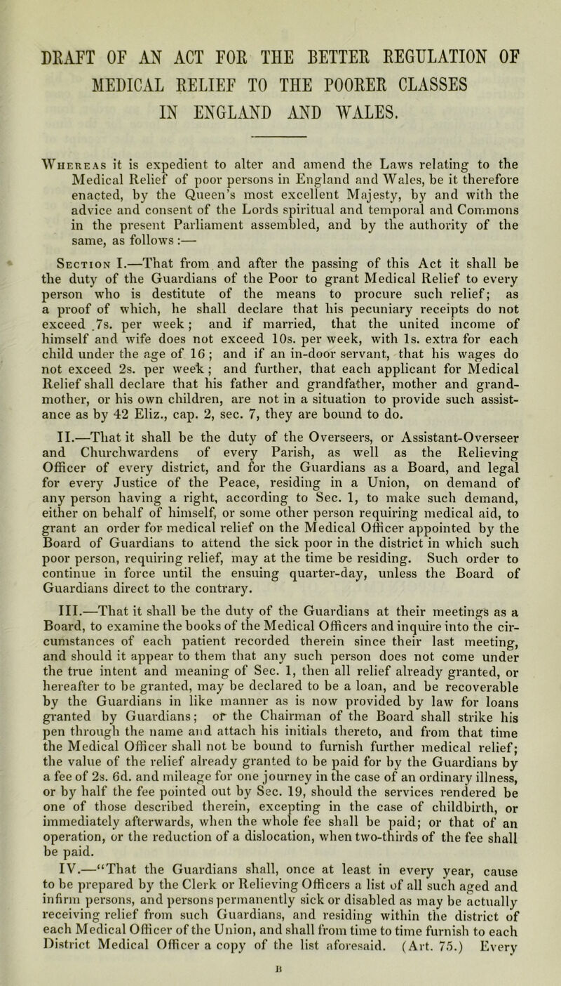 DEAFT OF AN ACT FOE THE BETTEE EEGHLATION OF MEDICAL EELIEF TO THE POOEEE CLASSES IN ENGLAND AND WALES. Whereas it is expedient to alter and amend the Laws relating to the Medical Relief of poor persons in England and Wales, be it therefore enacted, by the Queen’s most excellent Majesty, by and with the advice and consent of the Lords spiritual and temporal and Commons in the present Parliament assembled, and by the authority of the same, as follows :— Section I.—That from and after the passing of this Act it shall be the duty of the Guardians of the Poor to grant Medical Relief to every person who is destitute of the means to procure such relief; as a proof of which, he shall declare that his pecuniary receipts do not exceed ,7s. per week; and if married, that the united income of himself and wife does not exceed 10s. per week, with Is. extra for each child under the age of 16 ; and if an in-door servant, that his wages do not exceed 2s. per week ; and further, that each applicant for Medical Relief shall declare that his father and grandfather, mother and grand- mother, or his own children, are not in a situation to provide such assist- ance as by 42 Eliz., cap. 2, sec. 7, they are bound to do. II. —That it shall be the duty of the Overseers, or Assistant-Overseer and Churchwardens of every Parish, as well as the Relieving Officer of every district, and for the Guardians as a Board, and legal for every Justice of the Peace, residing in a Union, on demand of any person having a right, according to Sec. 1, to make such demand, either on behalf of himself, or some other person requiring medical aid, to grant an order for medical relief on the Medical Officer appointed by the Board of Guardians to attend the sick poor in the district in which such poor person, requiring relief, may at the time be residing. Such order to continue in force until the ensuing quarter-day, unless the Board of Guardians direct to the contrary. III. —That it shall be the duty of the Guardians at their meetings as a Board, to examine the books of the Medical Officers and inquire into the cir- cumstances of each patient recorded therein since their last meeting, and should it appear to them that any such person does not come under the true intent and meaning of Sec. 1, then all relief already granted, or hereafter to be granted, may be declared to be a loan, and be recoverable by the Guardians in like manner as is now provided by law for loans granted by Guardians; of the Chairman of the Board shall strike his pen through the name and attach his initials thereto, and from that time the Medical Officer shall not be bound to furnish further medical relief; the value of the relief already granted to be paid for by the Guardians by a fee of 2s. 6d. and mileage for one journey in the case of an ordinary illness, or by half the fee pointed out by Sec. 19, should the services rendered be one of those described therein, excepting in the case of childbirth, or immediately afterwards, when the whole fee shall be paid; or that of an operation, or the reduction of a dislocation, when two-thirds of the fee shall be paid. IV. —“That the Guardians shall, once at least in every year, cause to be prepared by the Clerk or Relieving Officers a list of all such aged and infirm persons, and persons permanently sick or disabled as may be actually receiving relief from such Guardians, and residing within the district of each Medical Officer of the Union, and shall from time to time furnish to each District Medical Officer a copy of the list aforesaid. (Art. 75.) Every