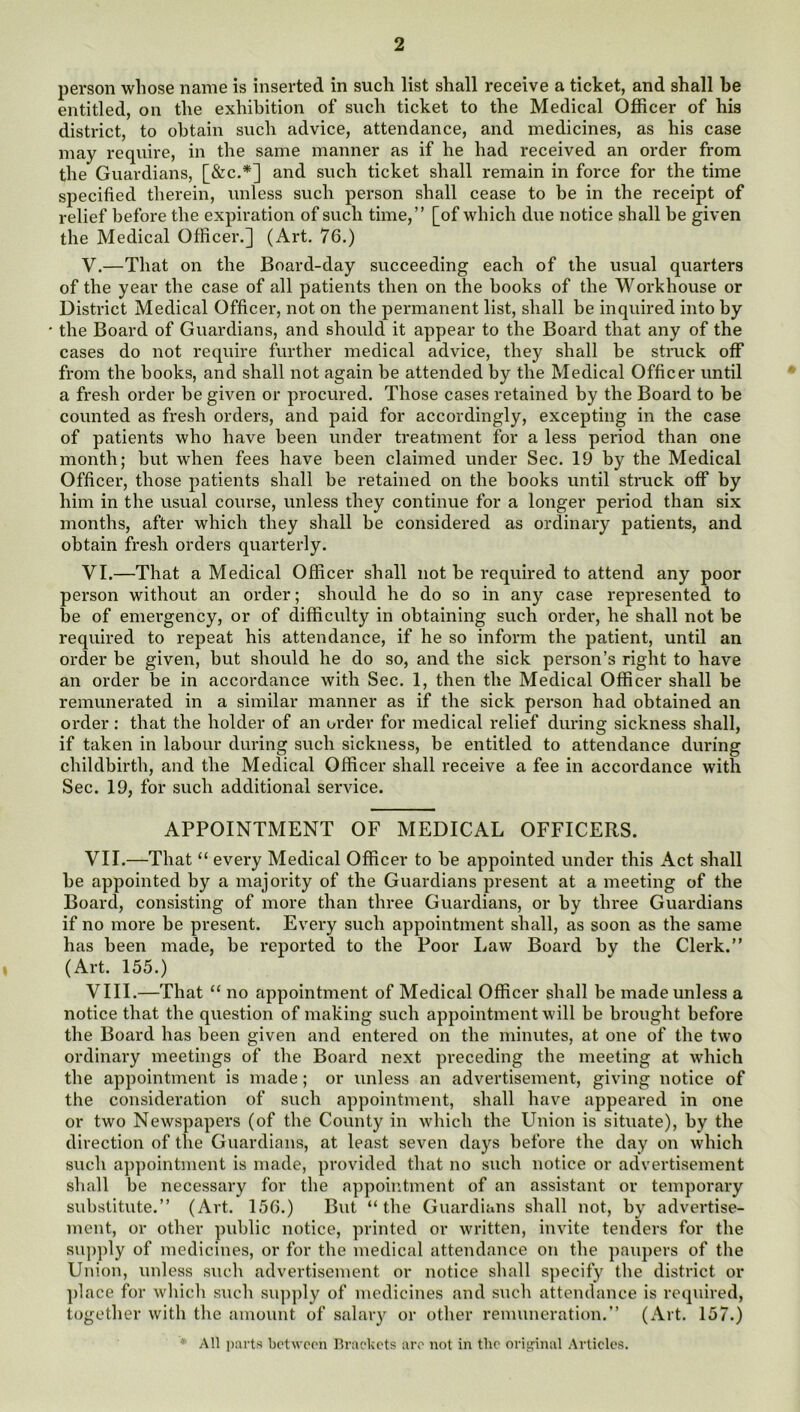 person whose name is inserted in such list shall receive a ticket, and shall be entitled, on the exhibition of such ticket to the Medical Officer of his district, to obtain such advice, attendance, and medicines, as his case may require, in the same manner as if he had received an order from the Guardians, [&c.*] and such ticket shall remain in force for the time specified therein, unless such person shall cease to be in the receipt of relief before the expiration of such time,” [of which due notice shall be given the Medical Officer.] (Art. 76.) V. —That on the Board-day succeeding each of the usual quarters of the year the case of all patients then on the books of the Workhouse or District Medical Officer, not on the permanent list, shall be inquired into by the Board of Guardians, and should it appear to the Board that any of the cases do not require further medical advice, they shall be struck off from the books, and shall not again be attended by the Medical Officer until a fresh order be given or procured. Those cases retained by the Board to be counted as fresh orders, and paid for accordingly, excepting in the case of patients who have been under treatment for a less period than one month; but when fees have been claimed under Sec. 19 by the Medical Officer, those patients shall be retained on the books until struck off by him in the usual course, unless they continue for a longer period than six months, after which they shall be considered as ordinary patients, and obtain fresh orders quarterly. VI. —That a Medical Officer shall not be required to attend any poor person without an order; should he do so in any case represented to be of emergency, or of difficulty in obtaining such order, he shall not be required to repeat his attendance, if he so inform the patient, until an order be given, but should he do so, and the sick person’s right to have an order be in accordance with Sec. 1, then the Medical Officer shall be remunerated in a similar manner as if the sick person had obtained an order: that the holder of an order for medical relief during sickness shall, if taken in labour during such sickness, be entitled to attendance during childbirth, and the Medical Officer shall receive a fee in accordance with Sec. 19, for such additional service. APPOINTMENT OF MEDICAL OFFICERS. VII. —That “ every Medical Officer to be appointed under this Act shall be appointed by a majority of the Guardians present at a meeting of the Board, consisting of more than three Guardians, or by three Guardians if no more be present. Every such appointment shall, as soon as the same has been made, be reported to the Poor Law Board by the Clerk.” (Art. 155.) VIII. —That “ no appointment of Medical Officer shall be made unless a notice that the question of making such appointment will be brought before the Board has been given and entered on the minutes, at one of the two ordinary meetings of the Board next preceding the meeting at which the appointment is made; or unless an advertisement, giving notice of the consideration of such appointment, shall have appeared in one or two Newspapers (of the County in which the Union is situate), by the direction of the Guardians, at least seven days before the day on which such a])])ointment is made, provided that no such notice or advertisement shall be necessary for the appointment of an assistant or temporary substitute.” (Art. 156.) But “the Guardians shall not, by advertise- ment, or other public notice, printed or written, invite tenders for the su))])ly of medicines, or for the medical attendance on the ])aupers of the Union, unless such advertisement or notice shall specify the district or ])lace for which such supply of medicines and such attendance is required, together with the amount of salary or other remuneration.” (Art. 157.) All parts botwoon Brackets are not in the orii^inal Articles.