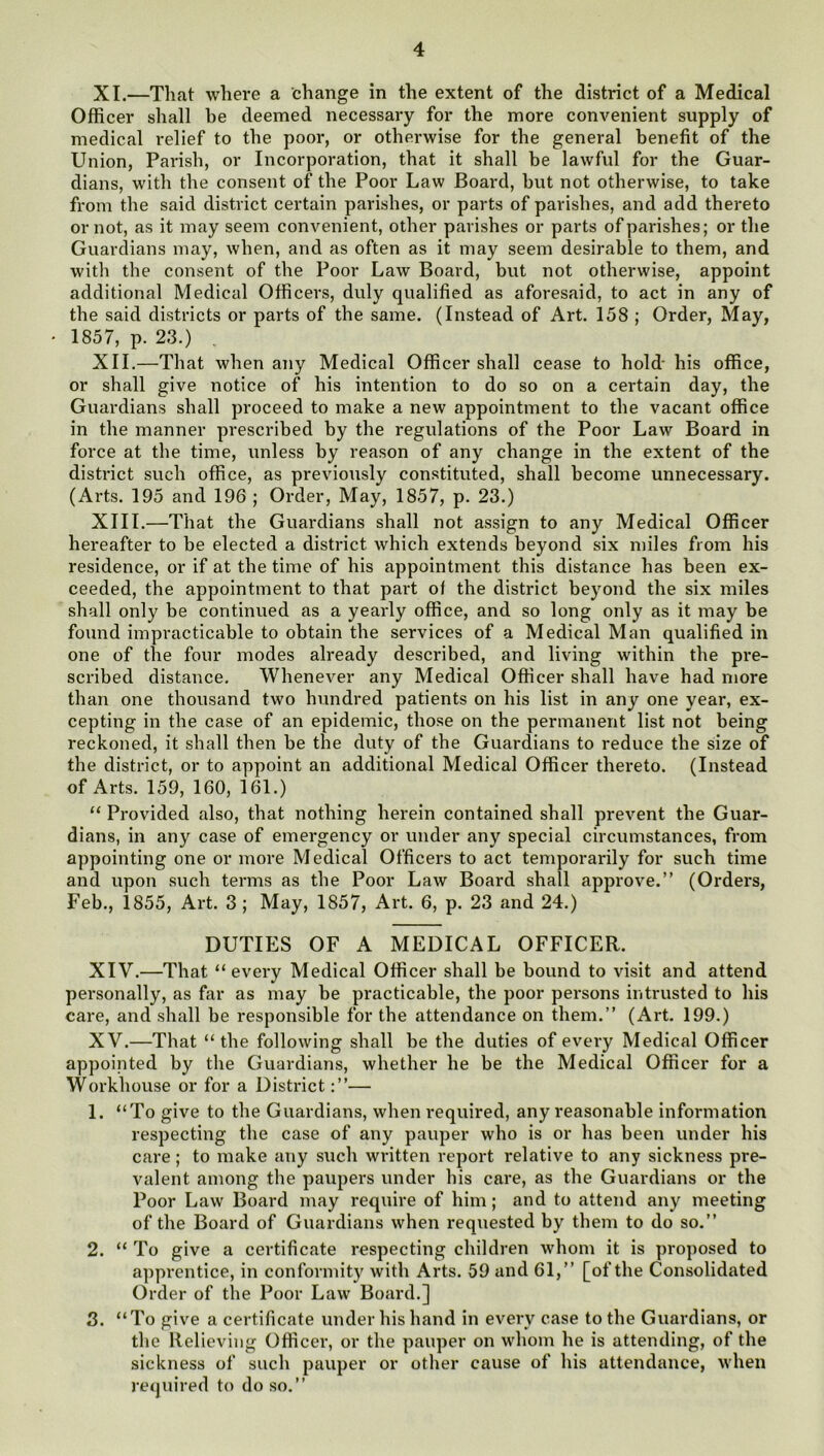 XI. —That where a change in the extent of the district of a Medical Officer shall be deemed necessary for the more convenient supply of medical relief to the poor, or otherwise for the general benefit of the Union, Parish, or Incorporation, that it shall be lawful for the Guar- dians, with the consent of the Poor Law Board, but not otherwise, to take from the said district certain parishes, or parts of parishes, and add thereto or not, as it may seem convenient, other parishes or parts of parishes; or the Guardians may, when, and as often as it may seem desirable to them, and with the consent of the Poor Law Board, but not otherwise, appoint additional Medical Officers, duly qualified as aforesaid, to act in any of the said districts or parts of the same. (Instead of Art. 158 ; Order, May, * 1857, p. 23.) XII. —That when any Medical Officer shall cease to hold- his office, or shall give notice of his intention to do so on a certain day, the Guardians shall proceed to make a new appointment to the vacant office in the manner prescribed by the regulations of the Poor Law Board in force at the time, unless by reason of any change in the extent of the district such office, as previously constituted, shall become unnecessary. (Arts. 195 and 196 ; Order, May, 1857, p. 23.) XIII. —That the Guardians shall not assign to any Medical Officer hereafter to be elected a district which extends beyond six miles from his residence, or if at the time of his appointment this distance has been ex- ceeded, the appointment to that part of the district beyond the six miles shall only be continued as a yearly office, and so long only as it may be found impracticable to obtain the services of a Medical Man qualified in one of the four modes already described, and living within the pre- scribed distance. Whenever any Medical Officer shall have had more than one thousand two hundred patients on his list in any one year, ex- cepting in the case of an epidemic, those on the permanent list not being reckoned, it shall then be the duty of the Guardians to reduce the size of the district, or to appoint an additional Medical Officer thereto. (Instead of Arts. 159, 160, 161.) “ Provided also, that nothing herein contained shall prevent the Guar- dians, in any case of emergency or under any special circumstances, from appointing one or more Medical Officers to act temporarily for such time and upon such terms as the Poor Law Board shall approve.” (Orders, Feb., 1855, Art. 3; May, 1857, Art. 6, p. 23 and 24.) DUTIES OF A MEDICAL OFFICER. XIV. —That “every Medical Officer shall be bound to visit and attend personally, as far as may be practicable, the poor pei’sons intrusted to his care, and shall be responsible for the attendance on them.” (Art. 199.) XV. —That “the following shall be the duties of every Medical Officer appointed by the Guardians, whether he be the Medical Officer for a Workhouse or for a District— 1. “To give to the Guardians, when required, any reasonable information respecting the case of any pauper who is or has been under his care; to make any such written report relative to any sickness pre- valent among the paupers under his care, as the Guardians or the Poor Law Board may require of him; and to attend any meeting of the Board of Guaidians when requested by them to do so.” 2. “ To give a certificate respecting children whom it is proposed to apprentice, in conformity with Arts. 59 and 61,” [of the Consolidated Order of the Poor Law Board.] 8. “To give a certificate under his hand in every case to the Guardians, or the Relieving Officer, or the pauper on whom he is attending, of the sickness of such pauper or other cause of his attendance, when required to do so.”