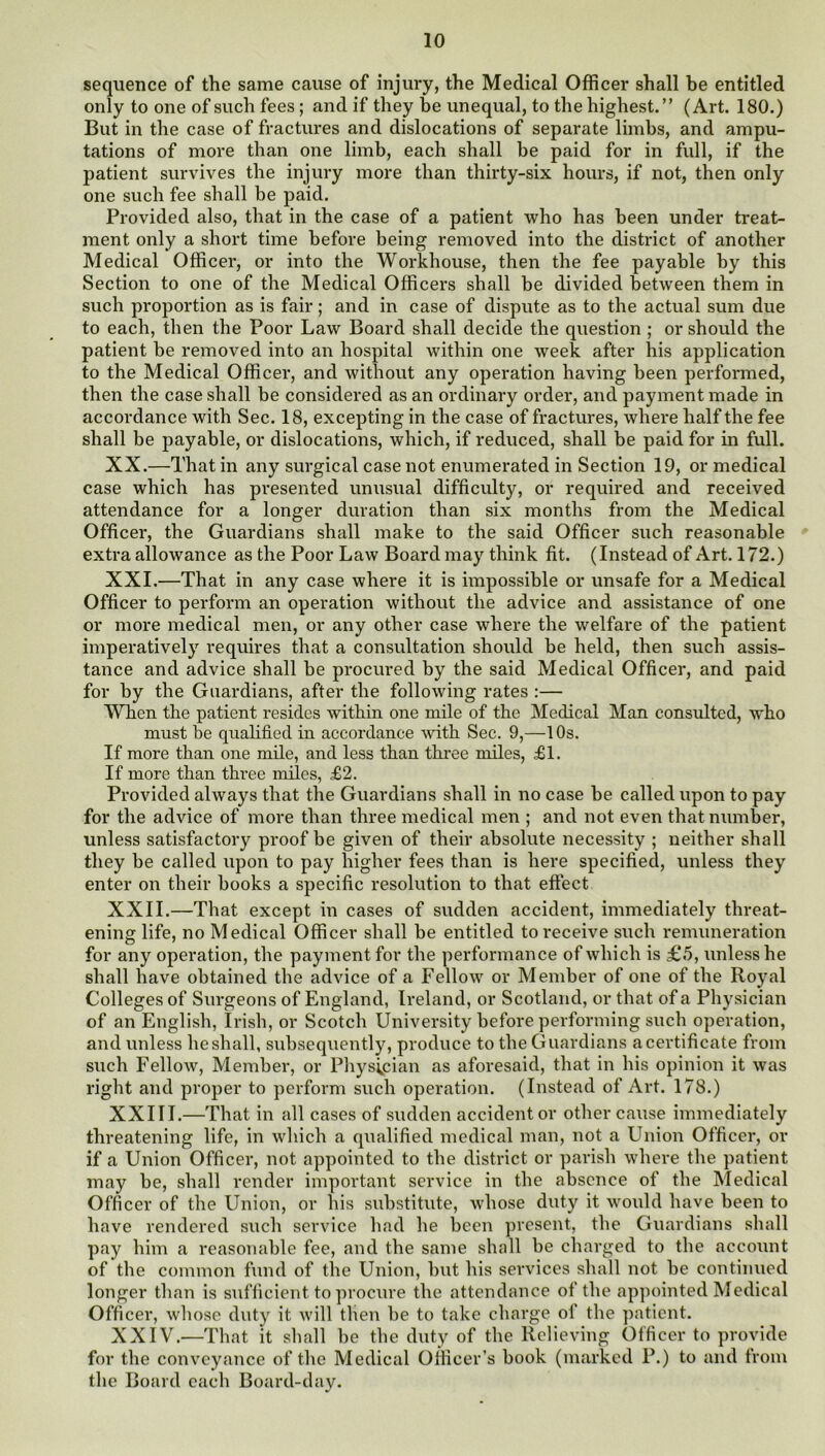 sequence of the same cause of injury, the Medical Officer shall be entitled only to one of such fees; and if they be unequal, to the highest.” (Art. 180.) But in the case of fractures and dislocations of separate limbs, and ampu- tations of more than one limb, each shall be paid for in full, if the patient survives the injury more than thirty-six hours, if not, then only one such fee shall be paid. Provided also, that in the case of a patient who has been under treat- ment only a short time before being removed into the district of another Medical Officer, or into the Workhouse, then the fee payable by this Section to one of the Medical Officers shall be divided between them in such proportion as is fair; and in case of dispute as to the actual sum due to each, then the Poor Law Board shall decide the question ; or should the patient be removed into an hospital within one week after his application to the Medical Officer, and without any operation having been performed, then the case shall be considered as an ordinary order, and payment made in accordance with Sec. 18, excepting in the case of fractures, where half the fee shall be payable, or dislocations, which, if reduced, shall be paid for in full. XX. —That in any surgical case not enumerated in Section 19, or medical case which has presented unusual difficulty, or required and received attendance for a longer duration than six months from the Medical Officer, the Guardians shall make to the said Officer such reasonable extra allowance as the Poor Law Board may think fit. (Instead of Art. 172.) XXI. —That in any case where it is impossible or unsafe for a Medical Officer to perform an operation without the advice and assistance of one or more medical men, or any other case where the welfare of the patient imperatively requires that a consultation should be held, then such assis- tance and advice shall be procured by the said Medical Officer, and paid for by the Guardians, after the following rates :— When the patient resides within one mile of the Medical Man consulted, who must be qualified in accordance with Sec. 9,—1 Os. If more than one mde, and less than three miles, £1. If more than thi'ee miles, £2. Provided always that the Guardians shall in no case he called upon to pay for the advice of more than three medical men ; and not even that number, unless satisfactory proof be given of their absolute necessity ; neither shall they he called upon to pay higher fees than is here specified, unless they enter on their hooks a specific resolution to that effect XXII. —That except in cases of sudden accident, immediately threat- ening life, no Medical Officer shall be entitled to receive such remuneration for any operation, the payment for the performance of which is £5, unless he shall have obtained the advice of a Fellow or Member of one of the Royal Colleges of Surgeons of England, Ireland, or Scotland, or that of a Physician of an English, Irish, or Scotch University before performing such operation, and unless heshall, subsequently, produce to the Guardians acertificate from such Fellow, Member, or Physician as aforesaid, that in his opinion it was right and proper to perform such operation. (Instead of Art. 178.) XXIII.—That in all cases of sudden accident or other cause immediately threatening life, in which a qualified medical man, not a Union Officer, or if a Union Officer, not appointed to the district or parish where the patient may be, shall render important service in the absence of the Medical Officer of the Union, or his substitute, whose duty it would have been to have rendered such service had he been present, the Guardians shall pay him a reasonable fee, and the same shall be charged to the account of the common fund of the Union, hut his services shall not be continued longer than is sufficient to procure the attendance of the apjminted Medical Officer, whose duty it will then be to take charge of the patient. XXIV.—That it shall be the duty of the Relieving Officer to provide for the conveyance of the Medical Officer’s book (marked P.) to and from the Board each Board-day.