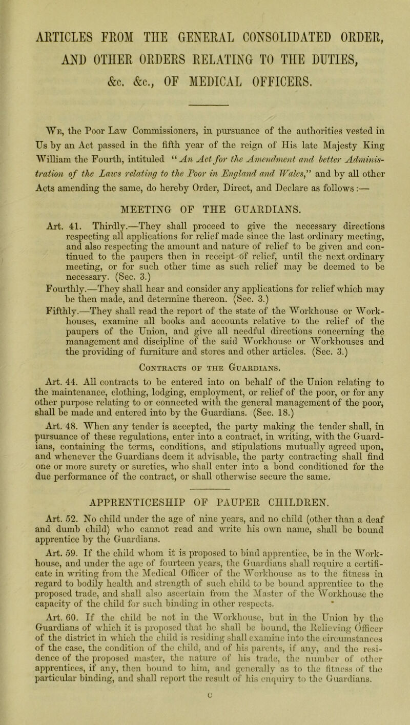 ARTICLES FROM THE GENERAL CONSOLIDATED ORDER, AND OTHER ORDERS RELATING TO THE DUTIES, &c. &c., OF MEDICAL OFFICERS. We, the Poor Law Commissioners, in pursuance of the authorities vested iu Us by an Act passed in the fifth year of the reign of Ilis late Majesty King William the Foiudh, intituled An Act for the Amendment and better Adminis- tration of the Laws relating to the Poor in England and TFalcs,” and by all other Acts amending the same, do hereby Order, Dii-ect, and Declare as follows :— MEETING OF THE GUARDIANS. Art. 41. Thii'dly.—They shall proceed to give the necessary dii’ections respecting all applications for relief made since the last ordinary meeting, and also respecting the amoimt and natui-e of relief to be given and con- tinued to the paupers then in receipt of relief, until the next ordinary meeting, or for such other time as such relief may be deemed to be necessary. (Sec. 3.) Fourthly.—They shall hear and consider any applications for relief which may be then made, and detennine thereon. (Sec. 3.) Fifthly.—They shall read the report of the state of the Worlchouse or Work- houses, examine aU books and aceoimts relative to the relief of the paupers of the Union, and give aR needful directions concerning the management and discipline of the said Worlchouse or Worlchouses and the providing of fimiitui’e and stores and other articles. (Sec. 3.) Contracts of the Guardians. Ai-t. 44. All contracts to be entered into on behalf of the Union relating to the maintenance, clothing, lodging, employment, or relief of the poor, or for any other pm-pose relating to or connected with the general management of the poor, shall be made and entered into by the Guardians. (Sec. 18.) Art. 48. When any tender is accepted, the party making the tender shall, in pursuance of these regulations, enter into a contract, in writing, with the Guard- ians, containing the terms, conditions, and stipulations mutually agreed upon, and whenever the Guardians deem it advisable, the party contracting shall find one or more sui’ety or sui-eties, who shall enter into a bond conditioned for the due performance of the contract, or shall otherwise secure the same. APPRENTICESHIP OF PAUPER CHILDREN. Art. 52. No child imder the age of nine years, and no child (other than a deaf and dumb child) who cannot read and write his own name, shall be boimd apprentice by the Guardians. Art. 59. If the child whom it is proposed to Innd apprentice, be in the Work- house, and under the age of fourteen years, the Guardians shall require a certifi- cate in writing from the Medical Officer of the Workhouse as to tlie fitness in regard to bodily health and strength of such child to be bound apprentice to tlio proposed trade, and shall also ascertain from the Master of the Workhouse the capacity of the child for such binding in other respects. Art. 60. If the child be not in the Workhouse, but hi the Union by the Guardians of which it is proposed that he shall be bound, the Relieving (Vfficcr of the district in which the cliild is residing shall examine into the circumstances of the case, the conditi(m of the child, and of his parents, if any, and tlie resi- dence of the proposed master, the nature of his trade, the numl)cr of other apprentices, if any, then bomid to liim, and generally as to the litnc-ss of the particular binding, and shall repoit the result of his ('uqiiiry to the Guardians. c