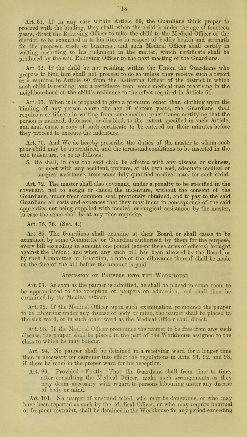 All. 61. if in any case within Ailicle 60, the (guardians think proper to proceed with the binding, they shall, when the child is under the age of fourteen years, direct the Rjlieving Officer to take the child to the Medical Officer of the district, to be examined as to his fitness in respect of bodily health and strength for the proposed trade or business; and such Medical Officer shall certify in writing according to his judgment in the matter, which certificate shall be produced by the said Relieving Officer to the next meeting of the Guardians. Art. 62. If the child be not residing within the Union, the Guardians who propose to bind him shall not proceed to do so unless they receive such a report as is required in Ailicle 60 from the Relieving Officer of the district in which such child is residing, and a certificate from some medical man practising in the neighboui'hood of the child’s residence to the effect required in Article 61. Art. 63. When it is proposed to give a premium other than clothing upon the binding of any person above the age of sixteen years,. the Guardians shall require a certificate in writing from some medical practitioner, certifying that the person is maimed, deformed, or disabled, to the extent specified in such Ailicle, and shall cause a copy of such certificate to be entered on their minutes before they proceed to execute the indenture. Art. 70. And We do hereby prescribe the duties of the master to whom such poor child may be apprenticed, and the terms and conditions to be inserted in the said indenture, to be as follows : 5. He shall, in case the said child be affected with any disease or sickness, or meet with any accident, procure, at his own cost, adequate medical or surgical assistance, from some duly qualified medical man, for such child. Art. 72. The master shall also covenant, under a penalty to be specified in the covenant, not to assign or cancel the indenture, wfithout the consent of the Guardians, under their common seal, previously obtained, and to pay to the said Guardians all costs and exyjences that they may incur in consequence of the said apprentice not being supplied with medical or surgical assistance by the master, in case the same shall be at any time requisite. Art. 75, 76. (Sec. 4.) Art.. 85. The Guai'dians shall examine at their Board, or shall cause to be examined by some Committee or Guardian authorised by them for the puipose, every bill exceeding in amount one pound (except the salaries of officers) brought against the Union; and when any such bill has been allowed by the Board, or by such Committee or Guardian, a note of the aUowance thereof shall be made on the face of the bill before the amount is paid. Admission of Paupers into the Workhouse. Art. 91. As soon as the pauper is admitted, he shall be placed in some room to be appropriated to the reception of paupers on admission, and sliall th. n be examined by the Medical Officer. Art. 92. If the Medical Officer upon such examination pronounce the pauper to be labouring under any disease of body or mind, the pauper shall be placed in the sick ward, or in such other ward as the Medical Offic.:.r shall dhect. eVrt. 93. If the Jlcdical Officer pronounce the pauper to be free from any such disease, the pauper shall bo placed in the piud of the Worldiouse assigned to the class to which he may b Jong. Art, 94. No pauper sliall be detained in a receiving ward for a longer time than is necessary for carrying into eftect the regulations in Arts. 91, 92, and 93, if there bcroom in the proper ward for his reception. Art. 99. Provided—Firstly—That the Guardians shall from time to time, after consulting the Medical Officer, make such arrangements as they may deem necessary with regard to persons labouiing under any disease of body or mind. Art. 101. No p.auper of unsound mind, wlu) may be dangerous, or who may have been reported as such by the Jfcdical Officer, or who may require habitual or frequent restraint, shall be detained in the Workhouse for any period exceeding