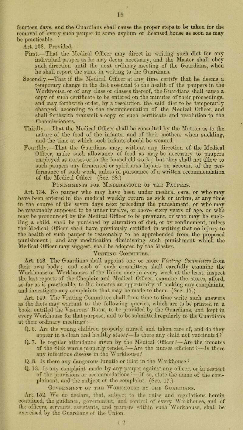 15) fourteen days, and the Guardiuus shall cause the proper steps to be taken for the removal of every such pauper to some asylum or licensed house as soon as may be practicable. Art. 108. Provided, First.—That the Medical Officer may direct in wiiting such diet for any indi^'idual pauper as he may deem necessary, and the Master shall obey such direction until the next ordinary meeting of the Guardians, when he shall report the same in vn’iting to the Guardians. Secondly.—That if the Medical Officer at any time certify that he deems a temporary change in the diet essential to the health of the paupers in the Workhouse, or of any class or classes thereof, the Guardians shall cause a copy of such certificate to be entered on the minutes of their proceedings, and may forthwith order, by a resolution, the said diet to be temporarily changed, according to the recommendation of the Medical Officer, and shall forthwith transmit a copy of such certificate and resolution to the Commissioners. Thirdly.—That the Medical Officer shall be consulted by the Matron as to the nature of the food of the infants, and of their mothers when suckling, and the time at which such infants should be weaned. Fourthly.—That the Guardians may, without any direction of the Medical Officer, make such allowance of food as may be necessary to paupers employed as nurses or in the household work ; but they shall not allow to such paupers any fermented or spiiituous liquors on account of the per- formance of such work, unless in pursuance of a written recommendation of the Medical Officer. (Sec. 28.) Punishments foe. Misbehaviour of the Paupers. Art. 134. No pauper who may have been under medical care, or who may have been entered in the medical weekly return as sick or infirm, at any time in the coiuse of the seven days next preceding the punishment, or who may be reasonably supposed to be under twelve, or above sixty years of age, or who may be pronounced by the Medical Officer to be pregnant, or who may be suck- ling a child, shall be punished by alteration of diet, or by confinement, unless the ]\Iedical Officer shall have previously certified in writing that no injury to the health of such pauper is reasonably to be apprehended from the proposed punishment; and any modification diminishing such punishment which the Medical Officer may suggest, shall be adopted by the Master. Visiting Committee. Art. 148. The Guardians shall ajipoint one or more Visiting Committees from their own body; and each of such committees shall carefully examine the Workhouse or Workhouses of the Union once in every week at the least, inspect the last reports of the Chaplain and Medical Officer, examine the stores, afford, so far as is practicable, to the inmates an oiiportunity of making any complaints, and investigate any complaints that may be made to them. (Sec. 17.) Art. 149. The Visiting Committee shall from time to time write sucli answers as the facts may warrant to the folluwing queries, which are to be printed in a book, entitled the Visitors’ Book, to be provided by the Guardians, and kept in every Workhouse for that purpose, and to be submitted regularly to the Guardians at their ordinaiy meetings’:— Q. 6. Are the young children properly nursed and taken care of, and do they appear in a clean and healthy state ?—Is there any child not vaccinated Q,. 7. Is regular attendance given by the IMedical Officer ?—Are the inmates of the Sick wards properly tended ?—Arc the nurses efficient ?—Is there any infectious disease in the Worldiouse} Q. 8. Is there any dangerous lunatic or idiot in tlie Workhouse ? Q. 13. Is any complaint made by any pauper against any officer, or in respect of the provisions or accommodations ?—If so, state the name of the com- plainant, and the subject of the complaiut. (Sec. 17-) Governmf.nt of the WonicHousE BY the Guardians. Art. lo2. We do declare, that, siibj ct to the rules and regulations herein contained, the guidance, government, and control of every Workhouse, and of the officers, servants, as ustants, and paup. rs within such Workhouse, shall be exercised by the fJiiardian.« of the Union.