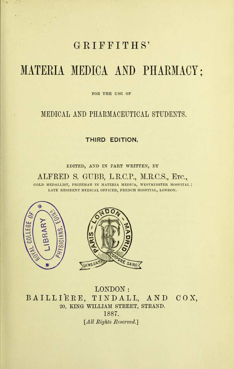 MATERIA MEDICA AND PHARMACY; FOR THE USE OF MEDICAL AND PHAEMACEUTICAL STUDENTS. THIRD EDITION. EDITED, AND IN PART WRITTEN, BY ALFRED S. GUBB, L.KC.P, M.R.C.S, Etc, GOLD MEDALLIST, PRIZEMAN IN MATERIA MEDICA, WESTMINSTER HOSPITAL : LATE RESIDENT MEDICAL OFFICER, FRENCH HOSPITAL, LONDON. LONDON: BAILLIEEE, TINDALL, AND COX, 20, KING WILLIAM STKEET, STKAND. 1887. [All Eights JReserved.]