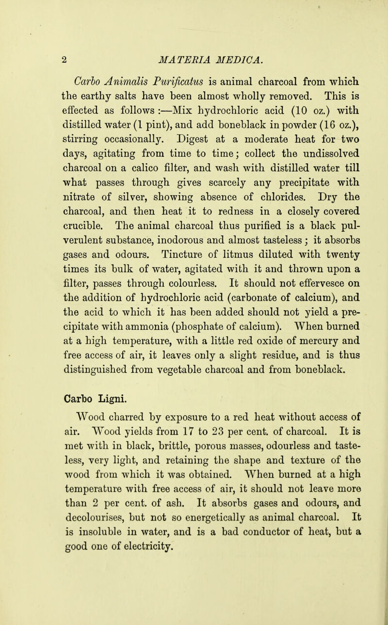 Carlo Animalis Purificatus is animal charcoal from which the earthy salts have been almost wholly removed. This is effected as follows :—Mix hydrochloric acid (10 oz.) with distilled water (1 pint), and add boneblack in powder (16 oz.), stirring occasionally. Digest at a moderate heat for two days, agitating from time to time; collect the undissolved charcoal on a calico filter, and wash with distilled water till what passes through gives scarcely any precipitate with nitrate of silver, showing absence of chlorides. Dry the charcoal, and then heat it to redness in a closely covered crucible. The animal charcoal thus purified is a black pul- verulent substance, inodorous and almost tasteless ; it absorbs gases and odours. Tincture of litmus diluted with twenty times its bulk of water, agitated with it and thrown upon a filter, passes through colourless. It should not effervesce on the addition of hydrochloric acid (carbonate of calcium), and the acid to which it has been added should not yield a pre- cipitate with ammonia (phosphate of calcium). When burned at a high temperature, with a little red oxide of mercury and free access of air, it leaves only a slight residue, and is thus distinguished from vegetable charcoal and from boneblack. Carbo Ligni. Wood charred by exposure to a red heat without access of air. Wood yields from 17 to 23 per cent, of charcoal. It is met with in black, brittle, porous masses, odourless and taste- less, very light, and retaining the shape and texture of the wood from which it was obtained. When burned at a high temperature with free access of air, it should not leave more than 2 per cent, of ash. It absorbs gases and odours, and decolourises, but not so energetically as animal charcoal. It is insoluble in water, and is a bad conductor of heat, but a good one of electricity.
