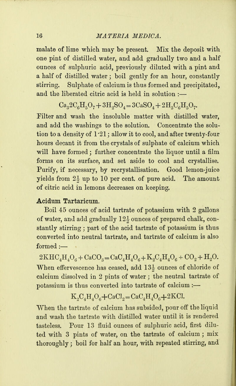 malate of lime which may be present. Mix the deposit with one pint of distilled water, and add gradually two and a half ounces of sulphuric acid, previously diluted with a pint and a half of distilled water ; boil gently for an hour, constantly stirring. Sulphate of calcium is thus formed and precipitated, and the liberated citric acid is held in solution :— Ca32C6H50^ + 3H2SO4 = SCaSO^ + 2H3CgH50.. Filter and wash the insoluble matter with distilled water, and add the washings to the solution. Concentrate the solu- tion to a density of 1'21; allow it to cool, and after twenty-four hours decant it from the crystals of sulphate of calcium which will have formed; further concentrate the liquor until a film forms on its surface, and set aside to cool and crystallise. Purify, if necessary, by recrystallisation. Good lemon-juice yields from up to 10 per cent, of pure acid. The amount of citric acid in lemons decreases on keeping. Acidum Tartaricum. Boil 45 ounces of acid tartrate of potassium with 2 gallons of water, and add gradually 12 J ounces of prepared chalk, con- stantly stirring; part of the acid tartrate of potassium is thus converted into neutral tartrate, and tartrate of calcium is also formed :— « 2KHC4H,0, + CaC03 = CaC4H40^-f -1- CO, + H^O. When effervescence has ceased, add 13|- ounces of chloride of calcium dissolved in 2 pints of water ; the neutral tartrate of potassium is thus converted into tartrate of calcium :— K^C^H^O.+CaC], = CaC,H406-i-2KCl. When the tartrate of calcium has subsided, pour off the liquid and wash the tartrate with distilled water until it is rendered tasteless. Pour 13 fluid ounces of sulphuric acid, first dilu- ted with 3 pints of water, on the tartrate of calcium ; mix thoroughly; boil for half an hour, with repeated stirring, and