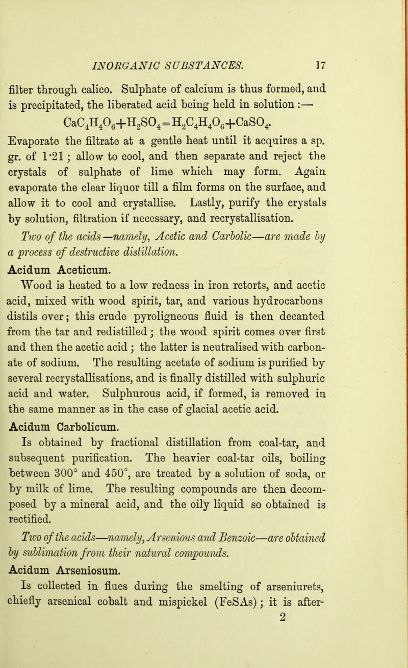 filter through, calico. Sulphate of calcium is thus formed, and is precipitated, the liberated acid being held in solution :— CaC,H,06+H2S04=H2C4H406+CaS04. Evaporate the filtrate at a gentle heat until it acquires a sp. gr. of 1*21; allow to cool, and then separate and reject the crystals of sulphate of lime which may form. Again evaporate the clear liquor till a film forms on the surface, and allow it to cool and crystallise. Lastly, purify the crystals by solution, filtration if necessary, and recrystallisation. TiL'O of the acids ^namely, Acetic and Carbolic—are made hy a 'process of destructive distillation. Acidum Aceticum. Wood is heated to a low redness in iron retorts, and acetic acid, mixed with wood spirit, tar, and various hydrocarbons distils over; this crude pyroligneous fiuid is then decanted from the tar and redistilled j the wood spirit comes over first and then the acetic acid ; the latter is neutralised with carbon- ate of sodium. The resulting acetate of sodium is purified by several recrystallisations, and is finally distilled with sulphuric acid and water. Sulphurous acid, if formed, is removed in the same manner as in the case of glacial acetic acid. Acidum Carholicum. Is obtained by fractional distillation from coal-tar, and subsequent purification. The heavier coal-tar oils, boiling between 300° and 450°, are treated by a solution of soda, or by milk of lime. The resulting compounds are then decom- posed by a mineral acid, and the oily liquid so obtained is rectified. Two of the acids—namely, Arsenious and Benzoic—are obtained hy sublimation from their natural compounds. Acidum Arseniosum. Is collected in flues during the smelting of arseniurets, chiefly arsenical cobalt and mispickel (FeSAs); it is after- 2
