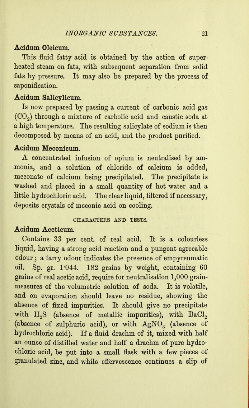 Acidum Oleicum. This fluid fatty acid is obtained by the action of super- heated steam on fats, with subsequent separation from solid fats by pressure. It may also be prepared by the process of saponification. Acidum Salicylicum. Is now prepared by passing a current of carbonic acid gas (CO2) through a mixture of carbolic acid and caustic soda at a high temperature. The resulting salicylate of sodium is then decomposed by means of an acid, and the product purified. Acidum Meconicum. A concentrated infusion of opium is neutralised by am- monia, and a solution of chloride of calcium is added, meconate of calcium being precipitated. The precipitate is washed and placed in a small quantity of hot water and a little hydrochloric acid. The clear liquid, filtered if necessary, deposits crystals of meconic acid on cooling. CHARACTERS AND TESTS. Acidum Aceticum. Contains 33 per cent, of real acid. It is a colourless liquid, having a strong acid reaction and a pungent agreeable odour j a tarry odour indicates the presence of empyreumatic oil. Sp. gr. 1*04:4. 182 grains by weight, containing 60 grains of real acetic acid, require for neutralisation 1,000 grain- measures of the volumetric solution of soda. It is volatile, and on evaporation should leave no residue, showing the absence of fixed impurities. It should give no precipitate with (absence of metallic impurities), with BaCU (absence of sulphuric acid), or with AgNOg (absence of hydrochloric acid). If a fluid drachm of it, mixed with half an ounce of distilled water and half a drachm of pure hydro- chloric acid, be put into a small flask with a few pieces of granulated zinc, and while effervescence continues a slip of