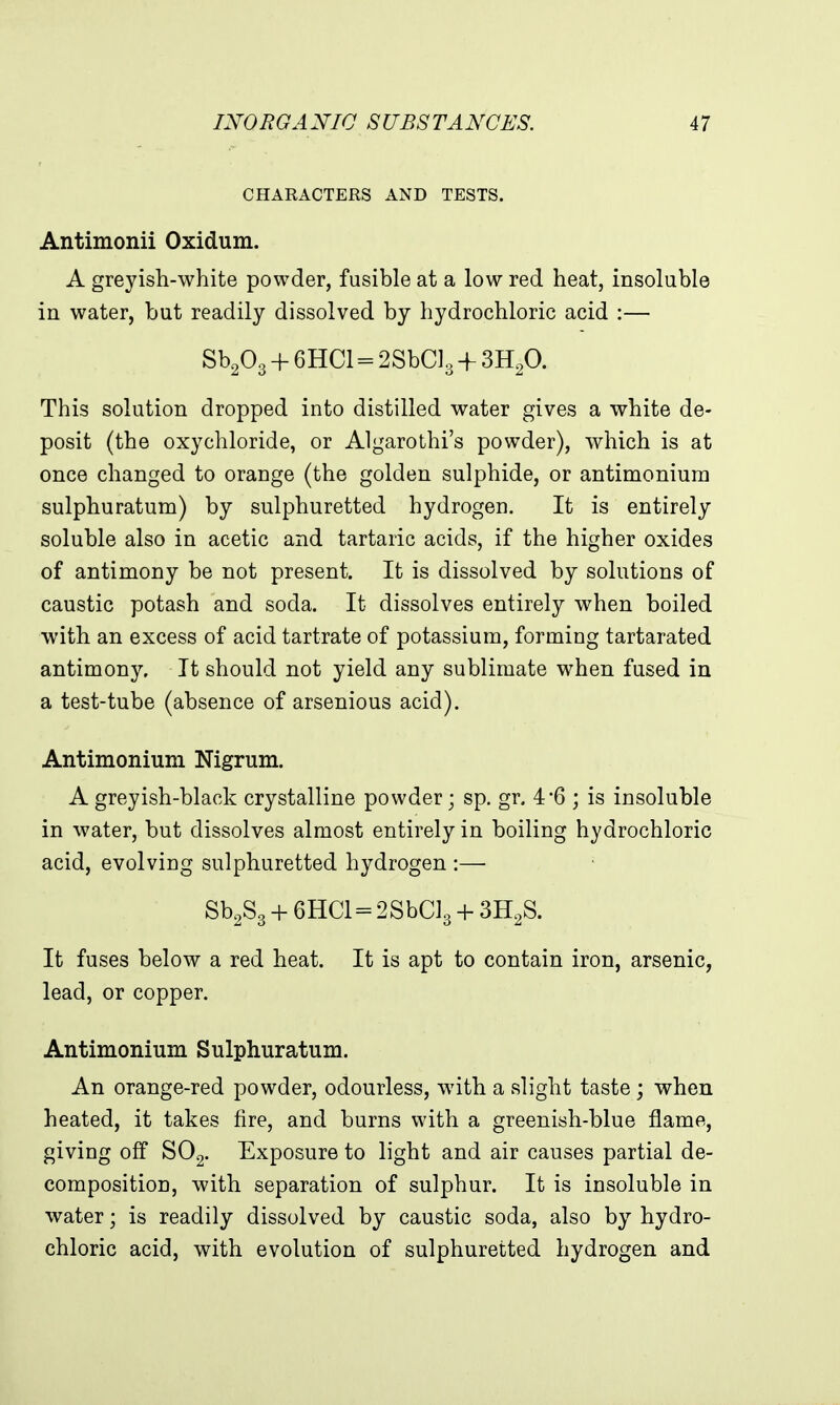 CHARACTERS AND TESTS. Antimonii Oxidum. A greyish-white powder, fusible at a low red heat, insoluble in water, but readily dissolved by hydrochloric acid :— Sb203 + 6HC1=2SbC]3 + 3H2O. This solution dropped into distilled water gives a white de- posit (the oxychloride, or Algarothi's powder), which is at once changed to orange (the golden sulphide, or antimonium sulphuratum) by sulphuretted hydrogen. It is entirely soluble also in acetic and tartaric acids, if the higher oxides of antimony be not present. It is dissolved by solutions of caustic potash and soda. It dissolves entirely when boiled with an excess of acid tartrate of potassium, forming tartarated antimony. It should not yield any sublimate when fused iu a test-tube (absence of arsenious acid). Antimonium Nigrum. A greyish-black crystalline powder; sp. gr. 4*6 ; is insoluble in water, but dissolves almost entirely in boiling hydrochloric acid, evolving sulphuretted hydrogen :— Sb.Sg-h 6HC1 = 2SbCl3 + SH^S. It fuses below a red heat. It is apt to contain iron, arsenic, lead, or copper. Antimonium Sulphuratum. An orange-red powder, odourless, with a slight taste ; when heated, it takes fire, and burns with a greenish-blue flame, giving off SOg. Exposure to light and air causes partial de- composition, with separation of sulphur. It is insoluble in water; is readily dissolved by caustic soda, also by hydro- chloric acid, with evolution of sulphuretted hydrogen and