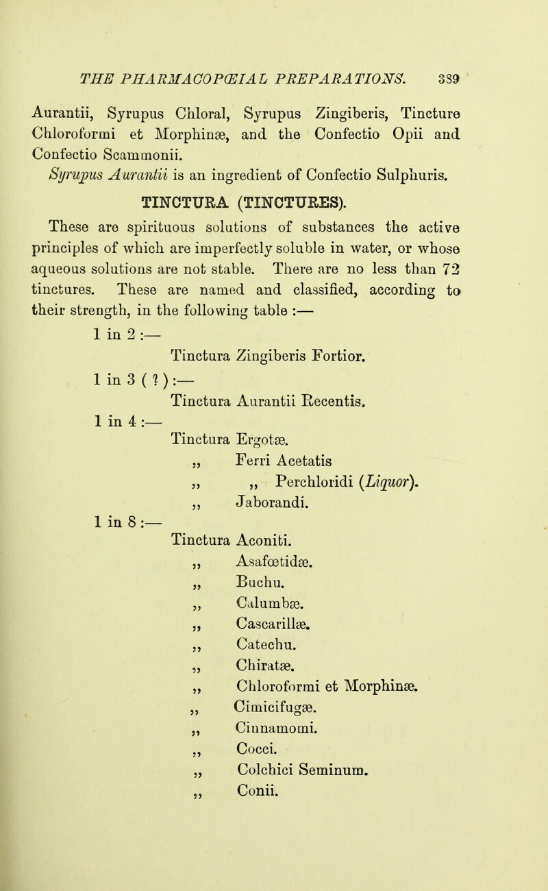 THE PHA EM A OOPCEIA L PRE PARA TION'S. 38^ Aurantii, Syrupus Chloral, Syrupus Zingiberis, Tincture Chloroformi et Morphinse, and the Confectio Opii and Confectio Scammonii. Syrupus Aurantii is an ingredient of Confectio Sulphuris. TINCTURA (TINCTUKES). These are spirituous solutions of substances the active principles of which are imperfectly soluble in water, or whose aqueous solutions are not stable. There are no less than 72 tinctures. These are named and classified, according to their strength, in the following table :— 1 in 2 :— Tinctura Zingiberis Fortior. 1 in 3 (?) :— Tinctura Aurantii Recentis. 1 in 4 1 in 8 :— Tinctura Ergotse. „ Ferri Acetatis „ „ Perchloridi (Liquor). ,, Jaborandi. Tinctura Aconiti. „ Asafoetidse. „ Buchu. Calumbse. 5, Cascarillse. ,, Catechu. „ Chiratse. „ Chloroformi et Morphinse. „ Cimicifugse. Cinnamomi. Cocci. „ Colchici Seminum. ,, Conii.
