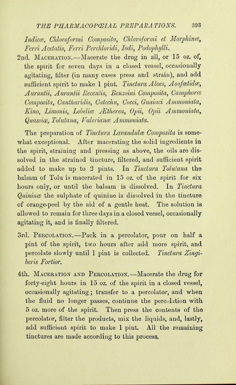 Indicce, Chloroformi Compos'da, Chloroformi et AlorjpJdricef Ferri Acetatis, Ferri Perchloridi, lodi^ Podophijlli. 2nd. Maceratioj^.—Macerate the drug in all, or 15 oz. of, the spirit for seven days in a closed vessel, occasionally agitating, filter (in many cases press and strain), and add sufficient spirit to make 1 pint. Tindlira Aloes, Asafcetidce, Aurantii, Aurantii Piecentis, Benzoini Composita, Camphorm Composita, Cantliaridis, Catechu, Cocci, Guaiaci Ammoniafa, Kino, Limonis, Lohelice jFtherea, Opii, Opii Ammoniata, Quasdon, Tohdana, Valeriance Ammoniata. The preparation of Tinctiira Lavandidce Composita is some- what exceptional. After macerating the solid ingredients in the spirit, straining and pressing as above, the oils are dis- solved in the strained tincture, filtered, and sufficient spirit added to make up to 2 pints. In Tinctwra Tolutana the balsam of Tolu is macerated in 15 oz. of the spirit for six Lours only, or until the balsam is dissolved. In Tinctura, Quinince the sulphate of quinine is dissolved in the tincture of orange-peel by the aid of a gentle heat. The solution is allowed to remain for three days in a closed vessel, occasionally agitating it, and is finally filtered. 3rd. Percolation.—Pack in a percolator, pour on half a pint of the spirit, two hours after add more spirit, and percolate slowly until 1 pint is collected. Tinctura Zlngi- heris Fortior, 4th. Maceration and Percolation.—Macerate the drug for forty-eight hours in 15 oz. of the spirit in a closed vessel, occasionally agitating; transfer to a percolator, and when the fluid no longer passes, continue the perctdation with 5 oz. more of the spirit. Then press the contents of the percolator, filter the products, mix the liquids, and, lastly, add sufficient spirit to make 1 pint. AH the remaining tinctures are made according to tiiis process.