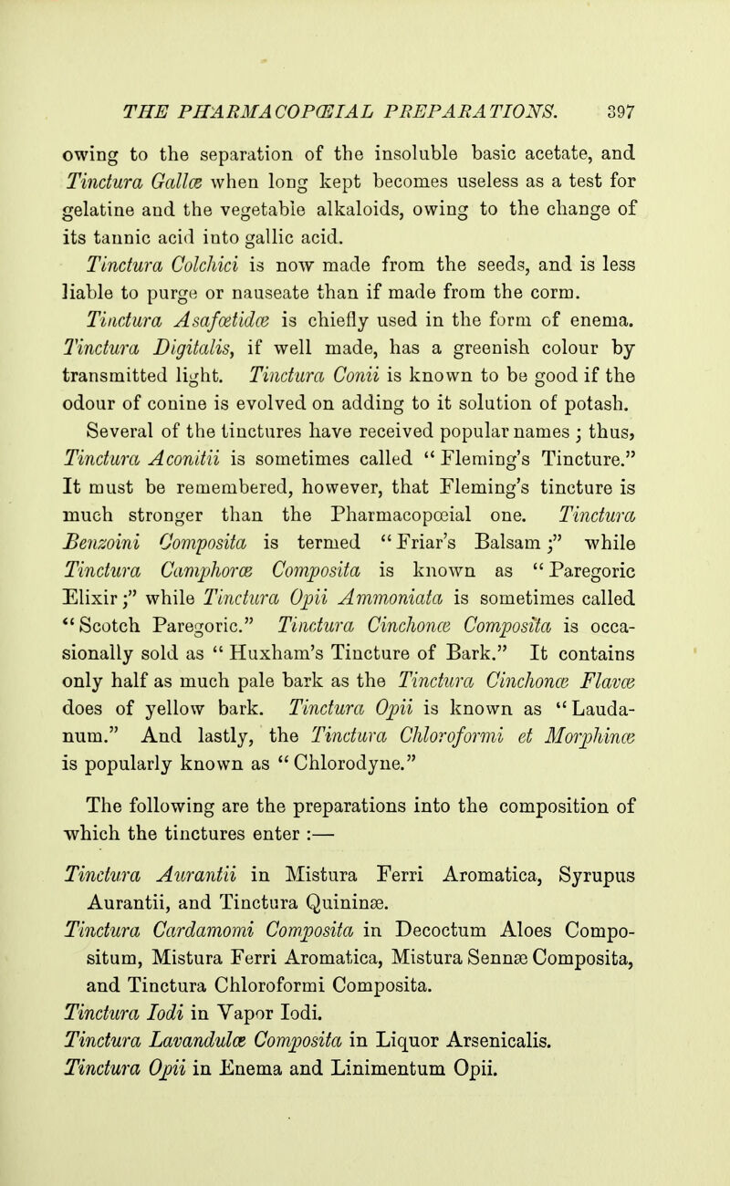 owing to the separation of the insoluble basic acetate, and Tindura Gallce when long kept becomes useless as a test for gelatine and the vegetable alkaloids, owing to the change of its tannic acid into gallic acid. Tindura Coldiici is now made from the seeds, and is less liable to purge or nauseate than if made from the corm. Tindura Asafoetidce is chiefly used in the form of enema. Tindura Digitalis, if well made, has a greenish colour by transmitted light. Tindura Conii is known to be good if the odour of conine is evolved on adding to it solution of potash. Several of the tinctures have received popular names ; thus, Tindura Aconitii is sometimes called Fleming's Tincture. It must be remembered, however, that Fleming's tincture is much stronger than the Pharmacopoeial one. Tindura, Benzoini Oomposita is termed Friar's Balsamwhile Tindura CamphorcB Composita is known as Paregoric Elixirwhile Tindura Opii Ammoniata is sometimes called Scotch Paregoric. Tindura CincJwnce Composita is occa- sionally sold as Huxham's Tincture of Bark. It contains only half as much pale bark as the Tindura Cindionm Flavm does of yellow bark. Tindura Opii is known as Lauda- num. And lastly, the Tindura Cliloroformi et Morphince is popularly known as Chlorodyue. The following are the preparations into the composition of which the tinctures enter :— Tindura Aurantii in Mistura Ferri Aromatica, Syrupus Aurantii, and Tinctura Quininse. Tindura Cardamomi Composita in Decoctum Aloes Compo- situm, Mistura Ferri Aromatica, Mistura Sennse Composita, and Tinctura Chloroformi Composita. Tindura lodi in Vapor lodi. Tindura Lavandulce Composita in Liquor Arsenicalis. Tindura Opii in Enema and Linimentum Opii.