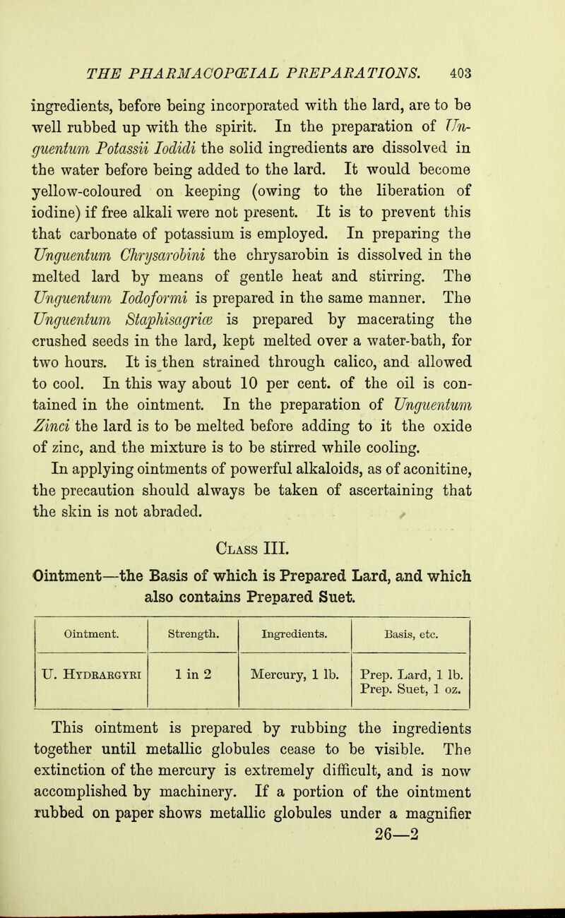 ingredients, before being incorporated with the lard, are to be well rubbed up with the spirit. In the preparation of Un- guenfum Potassii lodidi the solid ingredients are dissolved in the water before being added to the lard. It would become yellow-coloured on keeping (owing to the liberation of iodine) if free alkali were not present. It is to prevent this that carbonate of potassium is employed. In preparing the Unguentum Chnjsarohini the chrysarobin is dissolved in the melted lard by means of gentle heat and stirring. The Unguentum lodoformi is prepared in the same manner. The Unguentum Staphisagrice is prepared by macerating the crushed seeds in the lard, kept melted over a water-bath, for two hours. It is then strained through calico, and allowed to cool. In this way about 10 per cent, of the oil is con- tained in the ointment. In the preparation of Unguentum Zinci the lard is to be melted before adding to it the oxide of zinc, and the mixture is to be stirred while cooling. In applying ointments of powerful alkaloids, as of aconitine, the precaution should always be taken of ascertaining that the skin is not abraded. Class III. Ointment—the Basis of which is Prepared Lard, and which also contains Prepared Suet. Ointment. strength. Ingredients. Basis, etc. U. Hydrakgyri 1 in 2 Mercury, 1 lb. Prep. Lard, 1 lb. Prep. Suet, 1 oz. This ointment is prepared by rubbing the ingredients together until metallic globules cease to be visible. The extinction of the mercury is extremely difficult, and is now accomplished by machinery. If a portion of the ointment rubbed on paper shows metallic globules under a magnifier 26—2