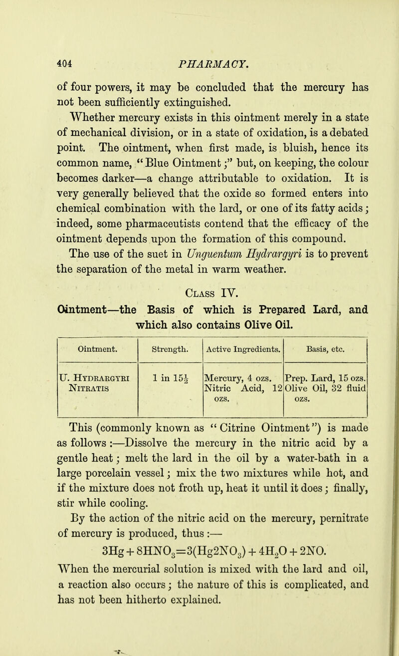 of four powers, it may be concluded that the mercury has not been sufficiently extinguished. Whether mercury exists in this ointment merely in a state of mechanical division, or in a state of oxidation, is a debated point. The ointment, when first made, is bluish, hence its common name,  Blue Ointmentbut, on keeping, the colour becomes darker—a change attributable to oxidation. It is very generally believed that the oxide so formed enters into chemical combination with the lard, or one of its fatty acids; indeed, some pharmaceutists contend that the efficacy of the ointment depends upon the formation of this compound. The use of the suet in Unguentum Hydmrgyri is to prevent the separation of the metal in warm weather. Class IV. Ointment—the Basis of which is Prepared Lard, and which also contains Olive Oil. Ointment. Strength. Active Ingredients. Basis, etc. U. Hydeaegyei NiTRATIS 1 in 15i Mercury, 4 ozs. Nitric Acid, 12 ozs. Prep. Lard, 15 ozs. Olive Oil, 32 fluid ozs. This (commonly known as Citrine Ointment) is made as follows :—Dissolve the mercury in the nitric acid by a gentle heat; melt the lard in the oil by a water-bath in a large porcelain vessel \ mix the two mixtures while hot, and if the mixture does not froth up, heat it until it does; finally, stir while cooling. By the action of the nitric acid on the mercury, pernitrate of mercury is produced, thus :— 3Hg + 8HN03=3(Hg2N03) + 4H2O + When the mercurial solution is mixed with the lard and oil, a reaction also occurs; the nature of this is complicated, and has not been hitherto explained.