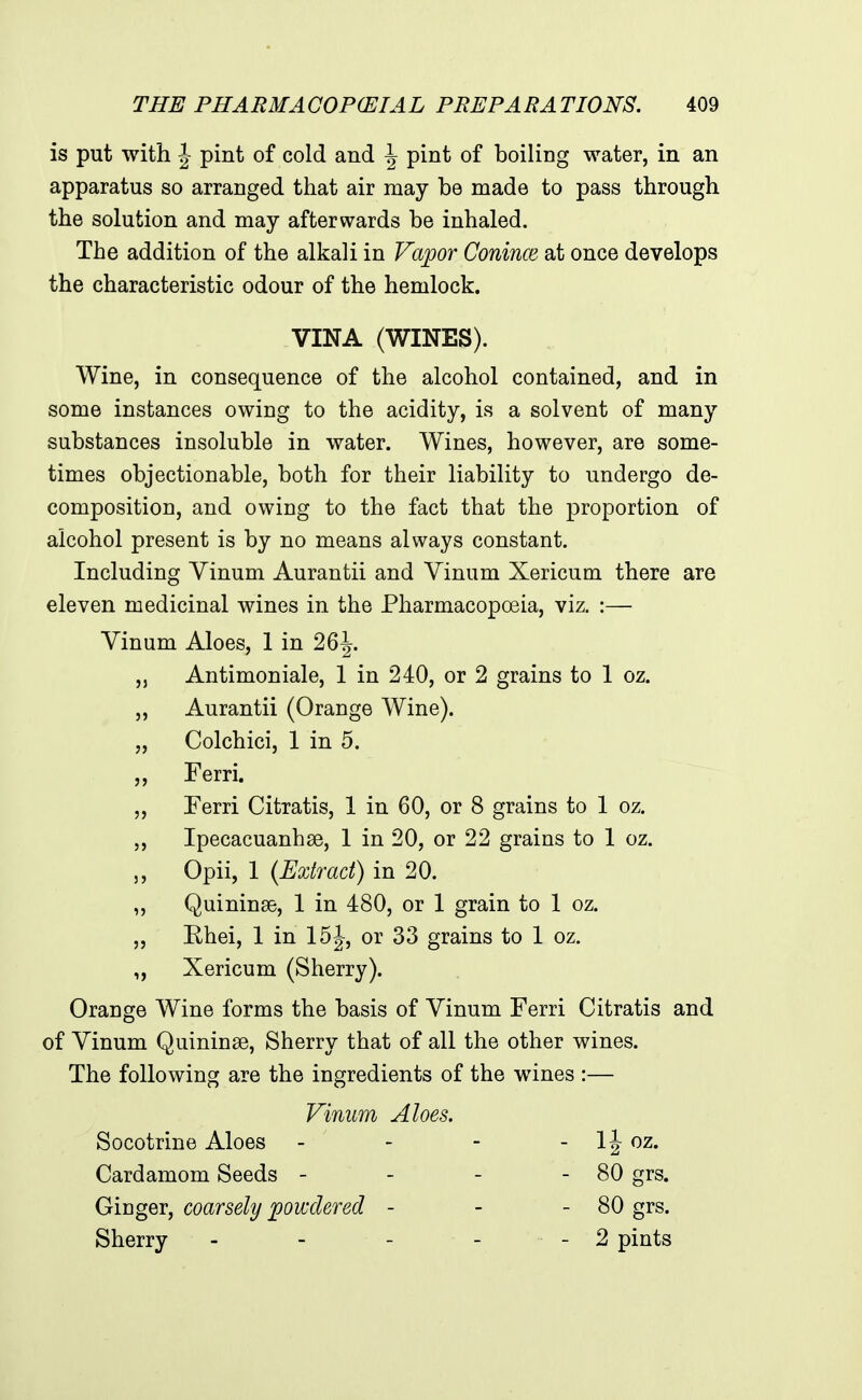 is put with J pint of cold and \ pint of boiling water, in an apparatus so arranged that air may be made to pass through the solution and may afterwards be inhaled. The addition of the alkali in Vapor Conince at once develops the characteristic odour of the hemlock. VINA (WINES). Wine, in consequence of the alcohol contained, and in some instances owing to the acidity, is a solvent of many substances insoluble in water. Wines, however, are some- times objectionable, both for their liability to undergo de- composition, and owing to the fact that the proportion of alcohol present is by no means always constant. Including Vinum Aurantii and Vinum Xericum there are eleven medicinal wines in the Pharmacopoeia, viz. :— Vinum Aloes, 1 in 26^. „ Antimoniale, 1 in 240, or 2 grains to 1 oz. „ Aurantii (Orange Wine). „ Colchici, 1 in 5. ,, Ferri. „ Ferri Citratis, 1 in 60, or 8 grains to 1 oz. Ipecacuanhas, 1 in 20, or 22 grains to 1 oz. „ Opii, 1 (Extract) in 20. „ Quininse, 1 in 480, or 1 grain to 1 oz. ,, Rhei, 1 in 15J, or 33 grains to 1 oz. „ Xericum (Sherry). Orange Wine forms the basis of Vinum Ferri Citratis and of Vinum Quininse, Sherry that of all the other wines. The following are the ingredients of the wines :— Vinum Aloes. Socotrine Aloes - - - - IJ oz. Cardamom Seeds - - - - 80 grs. Ginger, coarsely powdered - - - 80 grs. Sherry - - - - - 2 pints