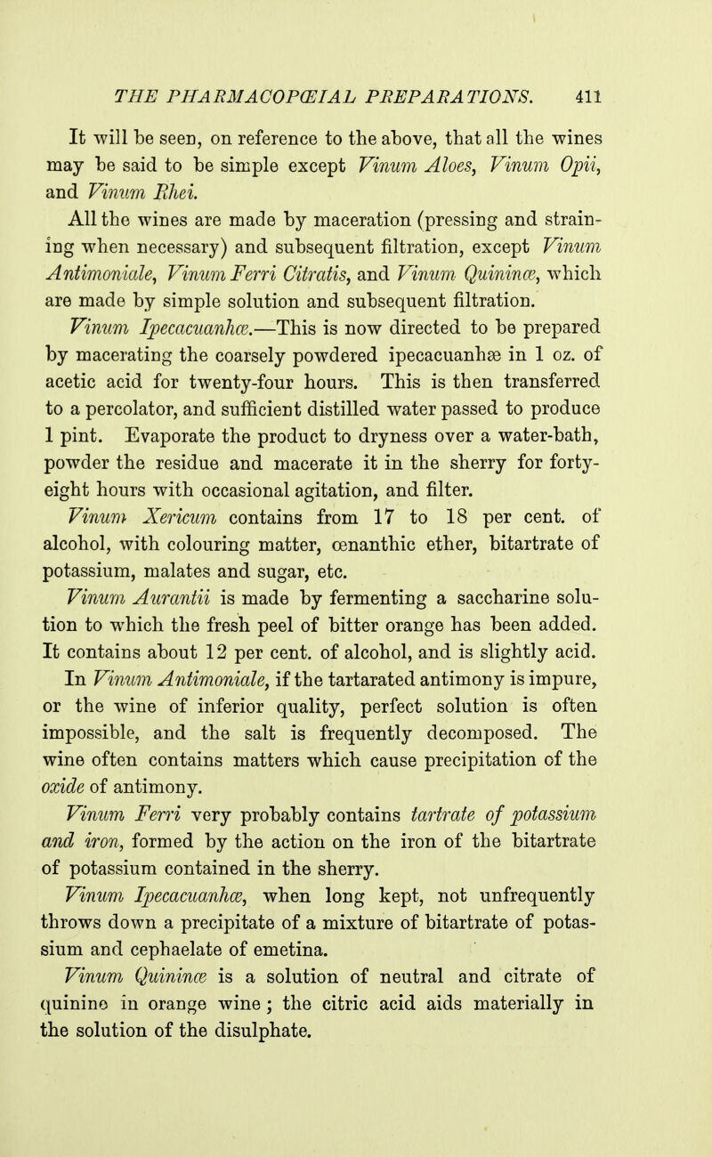 It will be seen, on reference to the above, that all the wines may be said to be simple except Vinum Aloes, Vinum Opii, and Vinum Ehei. All the wines are made by maceration (pressing and strain- ing when necessary) and subsequent filtration, except Vinum Antimoniale, Vinum Ferri Citratis, and Vinum Quininmj which are made by simple solution and subsequent filtration. Vinum Ipecacuanha'.—This is now directed to be prepared by macerating the coarsely powdered ipecacuanhse in 1 oz. of acetic acid for twenty-four hours. This is then transferred to a percolator, and sufficient distilled water passed to produce 1 pint. Evaporate the product to dryness over a water-bath, powder the residue and macerate it in the sherry for forty- eight hours with occasional agitation, and filter. Vinum Xericum contains from 17 to 18 per cent, of alcohol, with colouring matter, cenanthic ether, bitartrate of potassium, malates and sugar, etc. Vinum Aurantii is made by fermenting a saccharine solu- tion to which the fresh peel of bitter orange has been added. It contains about 12 per cent, of alcohol, and is slightly acid. In Vinum Antimoniale, if the tartarated antimony is impure, or the wine of inferior quality, perfect solution is often impossible, and the salt is frequently decomposed. The wine often contains matters which cause precipitation of the oxide of antimony. Vinum Ferri very probably contains tartrate of potassium and iron, formed by the action on the iron of the bitartrate of potassium contained in the sherry. Vinum Ipecacuanhce, when long kept, not unfrequently throws down a precipitate of a mixture of bitartrate of potas- sium and cephaelate of emetina. Vinum Quinines is a solution of neutral and citrate of quinine in orange wine; the citric acid aids materially in the solution of the disulphate.