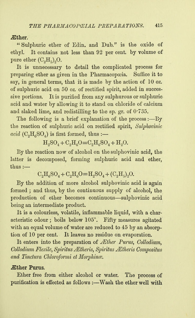 -Sther.  Sulphuric ether of Edin. and Dub. is the oxide of ethyl. It contains not less than 92 per cent, by volume of pure ether (02115)20. It is unnecessary to detail the complicated process for preparing ether as given in the Pharmacopoeia. Suffice it to say, in general terms, that it is made by the action of 10 oz. of sulphuric acid on 50 oz. of rectified spirit, added in succes- sive portions. It is purified from any sulphurous or sulphuric acid and water by allowing it to stand on chloride of calcium and slaked lime, and redistilling to the sp. gr. of 0'735. The following is a brief explanation of the process:—By the reaction of sulphuric acid on rectified spirit, Sulphovinic acid (CgHgSO^) is first formed, thus :— H2SO4 + C2H60=02HeS04 + H2O. By the reaction now of alcohol on the sulphovinic acid, the latter is decomposed, forming sulphuric acid and ether, thus:— C^H.SO, + C,H,0=H2S0, + {C,B,).fi. By the addition of more alcohol sulphovinic acid is again formed ; and thus, by the continuous supply of alcohol, the production of ether becomes continuous—sulphovinic acid being an intermediate product. It is a colourless, volatile, inflammable liquid, with a char- acteristic odour ; boils below 105°. Fifty measures agitated with an equal volume of water are reduced to 45 by an absorp- tion of 10 per cent. It leaves no residue on evaporation. It enters into the preparation of jEther Purus, Collodium, CoUodium Flexile, Spiritus Athens, Spiritus JEtheris Compositus and Tindura Chloroformi et Moijjhince. .fflther Purus. Ether free from either alcohol or water. The process of purification is effected as follows :—Wash the ether well with