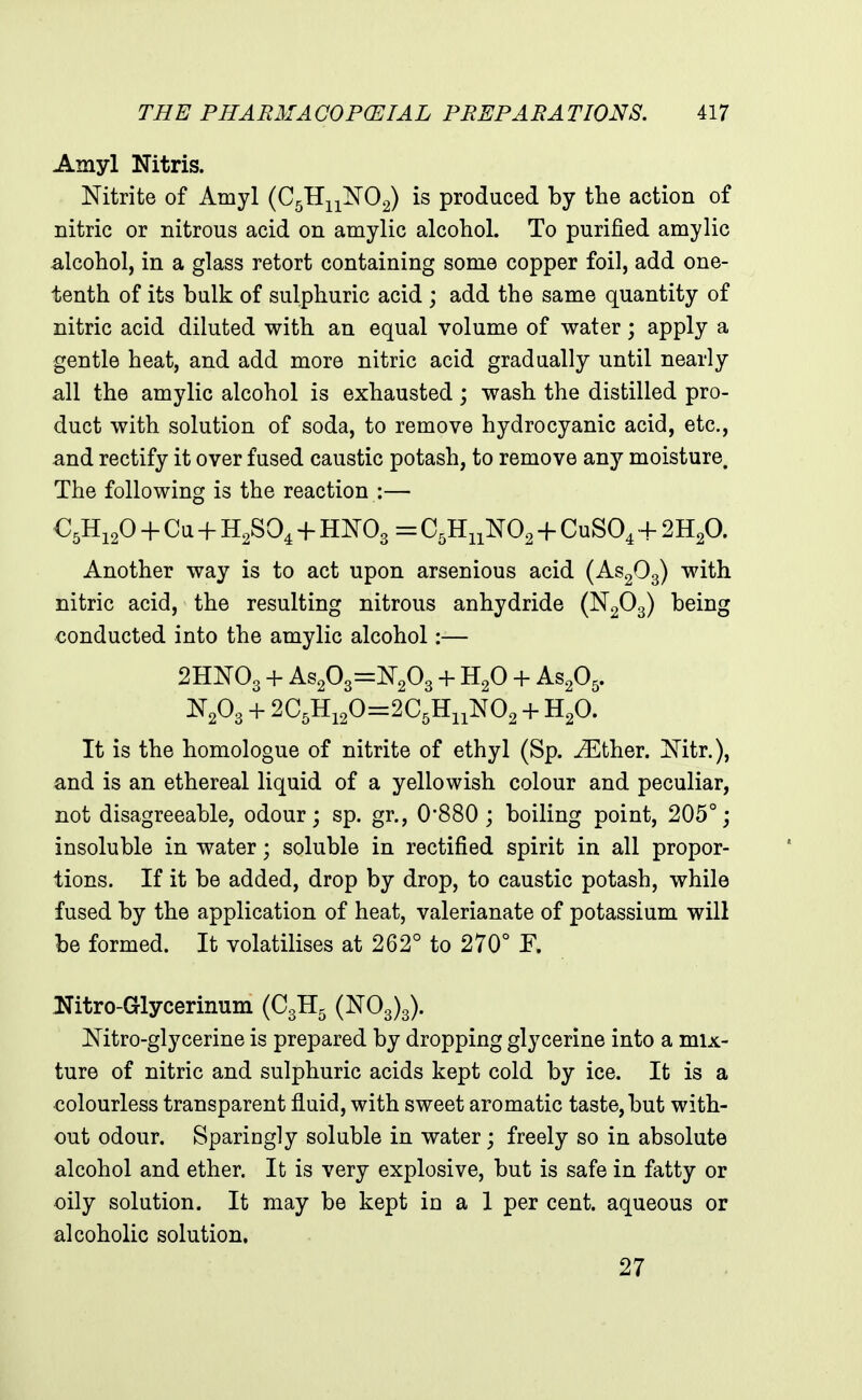Amyl Nitris. Nitrite of Amyl (C5TIii]Sr02) is produced by the action of nitric or nitrous acid on amylic alcohol. To purified amylic alcohol, in a glass retort containing some copper foil, add one- tenth of its bulk of sulphuric acid ; add the same quantity of nitric acid diluted with an equal volume of water; apply a gentle heat, and add more nitric acid gradually until nearly all the amylic alcohol is exhausted; wash the distilled pro- duct with solution of soda, to remove hydrocyanic acid, etc., and rectify it over fused caustic potash, to remove any moisture. The following is the reaction :— C5H12O -f Cu + H2SO4 + HNO3 = + CuSO^ + 2H2O. Another way is to act upon arsenious acid (AS2O3) with nitric acid, the resulting nitrous anhydride (N2O3) being conducted into the amylic alcohol:— 2HNO3 + As203=N203 + H2O + AS2O5. N2O3 + 2C5Hi20=2C5HiiN02 + H2O. It is the homologue of nitrite of ethyl (Sp. J^^ther. Nitr.), and is an ethereal liquid of a yellowish colour and peculiar, not disagreeable, odour; sp. gr., 0*880 ; boiling point, 205°; insoluble in water; soluble in rectified spirit in all propor- tions. If it be added, drop by drop, to caustic potash, while fused by the application of heat, valerianate of potassium will be formed. It volatilises at 262° to 270° F. ITitro-Glycerinum (C3H5 (N03)3). Mtro-glycerine is prepared by dropping glycerine into a mix- ture of nitric and sulphuric acids kept cold by ice. It is a colourless transparent fluid, with sweet aromatic taste, but with- out odour. Sparingly soluble in water; freely so in absolute alcohol and ether. It is very explosive, but is safe in fatty or oily solution. It may be kept in a 1 per cent, aqueous or alcoholic solution. 27