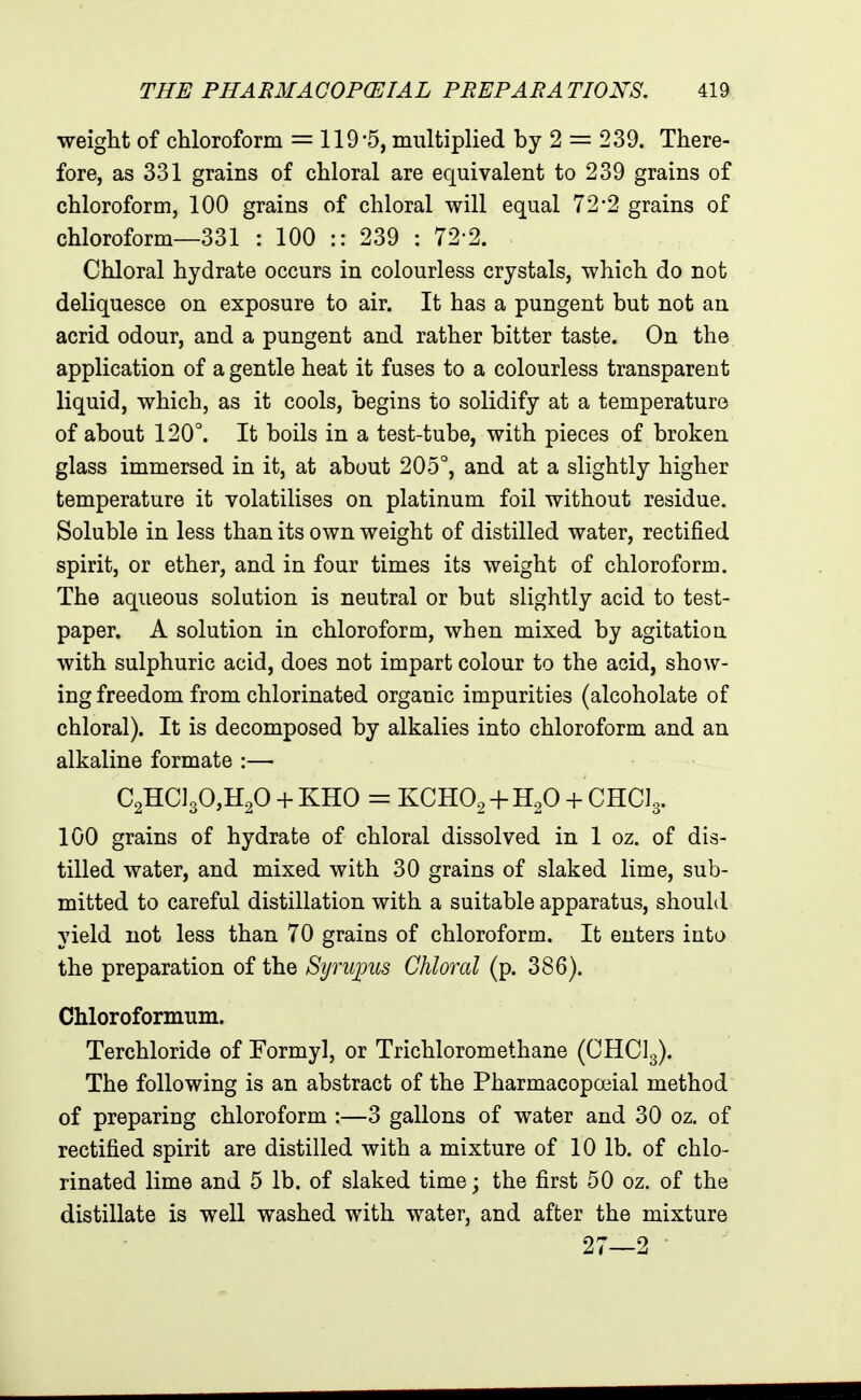 weiglit of chloroform = 119'5, multiplied by 2 = 239. There- fore, as 331 grains of chloral are equivalent to 239 grains of chloroform, 100 grains of chloral will equal 72*2 grains of chloroform—331 : 100 :: 239 : 72-2. Chloral hydrate occurs in colourless crystals, which do not deliquesce on exposure to air. It has a pungent but not an acrid odour, and a pungent and rather bitter taste. On the application of a gentle heat it fuses to a colourless transparent liquid, which, as it cools, begins to solidify at a temperature of about 120°. It boils in a test-tube, with pieces of broken glass immersed in it, at about 205°, and at a slightly higher temperature it volatilises on platinum foil without residue. Soluble in less than its own weight of distilled water, rectified spirit, or ether, and in four times its weight of chloroform. The aqueous solution is neutral or but slightly acid to test- paper. A solution in chloroform, when mixed by agitation with sulphuric acid, does not impart colour to the acid, show- ing freedom from chlorinated organic impurities (alcoholate of chloral). It is decomposed by alkalies into chloroform and an alkaline formate :— C2HC]30,H20 + KHO = KCHO^ + H^O-i-CHas. 100 grains of hydrate of chloral dissolved in 1 oz. of dis- tilled water, and mixed with 30 grains of slaked lime, sub- mitted to careful distillation with a suitable apparatus, should yield not less than 70 grains of chloroform. It enters into the preparation of the Syruims Chloral (p. 386). Chloroformum. Terchloride of Formyl, or Trichloromethane (CHCI3). The following is an abstract of the Pharmacopcx3ial method of preparing chloroform :—3 gallons of water and 30 oz. of rectified spirit are distilled with a mixture of 10 lb. of chlo- rinated lime and 5 lb. of slaked time; the first 50 oz. of the distillate is well washed with water, and after the mixture 27—2 •