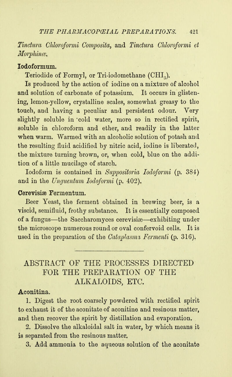 Tindum Chloroformi Composita, and Tindura Chloroformi et Morphince, lodoformum. Teriodide of Formyl, or Tri-iodomethane (CHI3). Is produced by the action of iodine on a mixture of alcohol and solution of carbonate of potassium. It occurs in glisten- ing, lemon-yellow, crystalline scales, somewhat greasy to the touch, and having a peculiar and persistent odour. Very slightly soluble in 'cold water, more so in rectified spirit, soluble in chloroform and ether, and readily in the latter when warm. Warmed with an alcoholic solution of potash and the resulting fluid acidified by nitric acid, iodine is liberated, the mixture turning brown, or, when cold, blue on the addi- tion of a little mucilage of starch. Iodoform is contained in Sujypositoria lodoformi (p. 384) and in the Unguentum lodoformi (p. 402). Cerevisise Fermentum. Beer Yeast, the ferment obtained in brewing beer, is a viscid, semifluid, frothy substance. It is essentially composed of a fungus—the Saccharomyces cerevisise—exhibiting under the microscope numerous round or oval confervoid cells. It is used in the preparation of the Cataphsmi Fermenti (p. 316). ABSTRACT OF THE PROCESSES DIRECTED FOR THE PREPARATION OF THE ALKALOIDS, ETC. Aconitina. 1. Digest the root coarsely powdered with rectified spirit to exhaust it of the aconitate of aconitine and resinous matter, and then recover the spirit by distillation and evaporation. 2. Dissolve the alkaloidal salt in water, by which means it is separated from the resinous matter. 3. Add ammonia to the aqueous solution of the aconitate