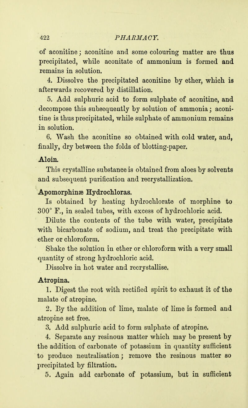 of aconitine; aconitine and some colouring matter are thus precipitated, while aconitate of ammonium is formed and remains in solution. 4. Dissolve the precipitated aconitine by ether, which is afterwards recovered by distillation. 5. Add sulphuric acid to form sulphate of aconitine, and decompose this subsequently by solution of ammonia; aconi- tine is thus precipitated, while sulphate of ammonium remains in solution. 6. Wash the aconitine so obtained with cold water, and, finally, dry between the folds of blotting-paper. Aloin. This crystalline substance is obtained from aloes by solvents and subsequent purification and recrystallization. Apomorphinse Hydrochloras. Is obtained by heating hydrochlorate of morphine to 300° F., in sealed tubes, with excess of hydrochloric acid. Dilute the contents of the tube with water, precipitate ■with bicarbonate of sodium, and treat the precipitate with ether or chloroform. Shake the solution in ether or chloroform with a very small quantity of strong hydrochloric acid. Dissolve in hot water and recrystallise. Atropina. 1. Digest the root with rectified spirit to exhaust it of the malate of atropine. 2. Ey the addition of lime, malate of lime is formed and atropine set free. 3. Add sulphuric acid to form sulphate of atropine. 4. Separate any resinous matter which may be present by the addition of carbonate of potassium in quantity sufficient to produce neutralisation; remove the resinous matter so precipitated by filtration. 5. Again add carbonate of potassium, but in sufficient