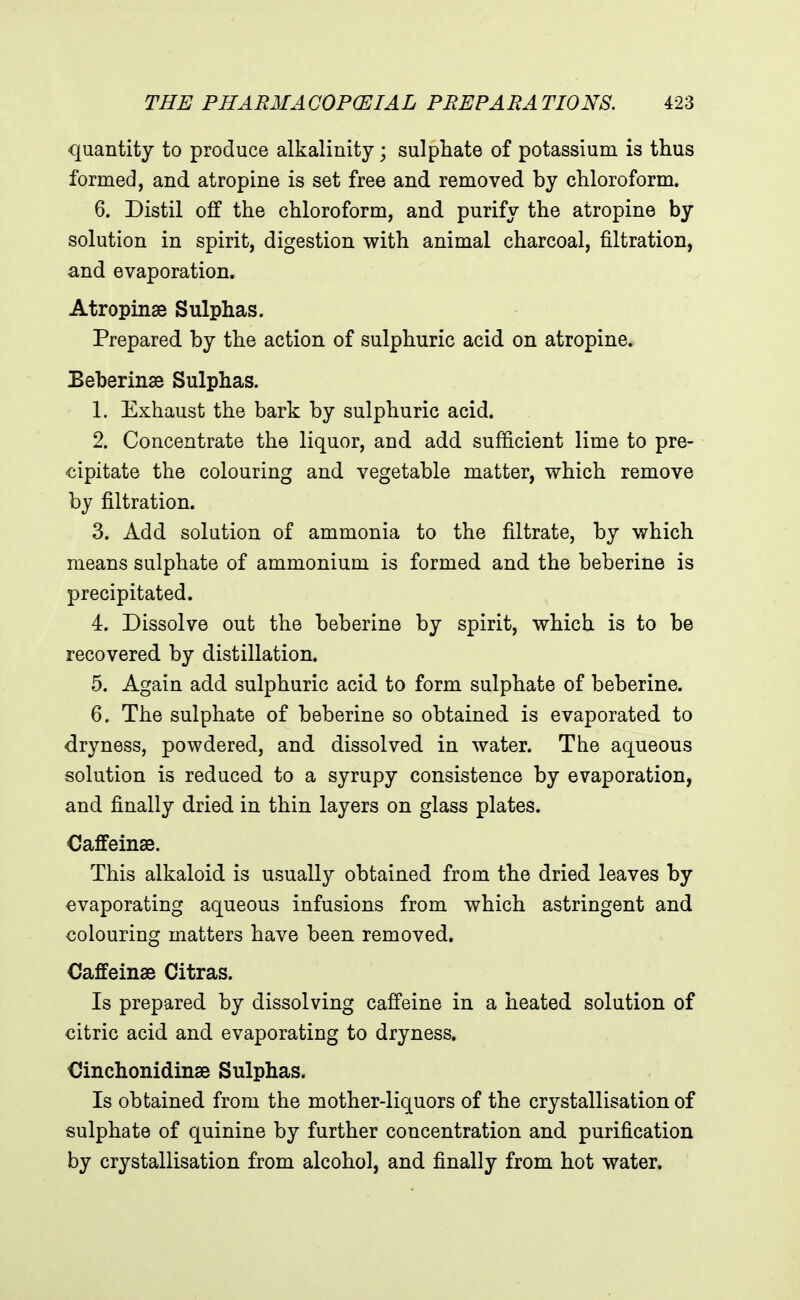 quantity to produce alkalinity; sulphate of potassium is thus formed, and atropine is set free and removed by chloroform. 6. Distil off the chloroform, and purify the atropine by solution in spirit, digestion with animal charcoal, filtration, and evaporation. Atropinae Sulphas. Prepared by the action of sulphuric acid on atropine. Beberinse Sulphas. 1. Exhaust the bark by sulphuric acid. 2. Concentrate the liquor, and add sufficient lime to pre- cipitate the colouring and vegetable matter, which remove by filtration. 3. Add solution of ammonia to the filtrate, by which means sulphate of ammonium is formed and the beberine is precipitated. 4. Dissolve out the beberine by spirit, which is to be recovered by distillation. 5. Again add sulphuric acid to form sulphate of beberine. 6. The sulphate of beberine so obtained is evaporated to dryness, powdered, and dissolved in water. The aqueous solution is reduced to a syrupy consistence by evaporation, and finally dried in thin layers on glass plates. Caffeinse. This alkaloid is usually obtained from the dried leaves by evaporating aqueous infusions from which astringent and colouring matters have been removed. Caffeinae Citras. Is prepared by dissolving caffeine in a heated solution of citric acid and evaporating to dryness. Cinchonidinae Sulphas. Is obtained from the mother-liquors of the crystallisation of sulphate of quinine by further concentration and purification by crystallisation from alcohol, and finally from hot water.