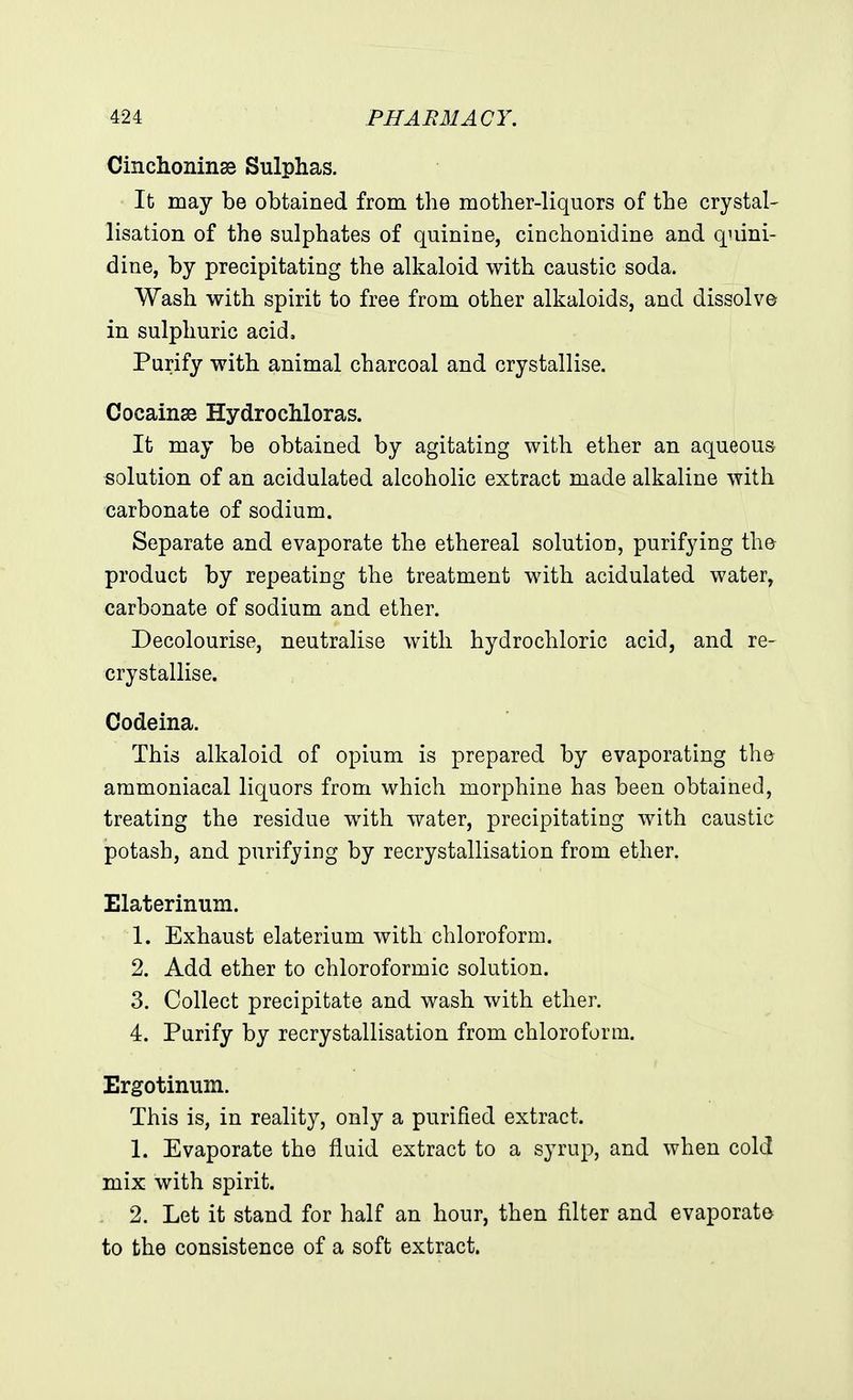 Cinchoninae Sulphas. It may be obtained from the mother-liquors of the crystal- lisation of the sulphates of quinine, cinchonidine and quini- dine, by precipitating the alkaloid with caustic soda. Wash with spirit to free from other alkaloids, and dissolve in sulphuric acid. Purify with animal charcoal and crystallise. Cocainse Hydrochloras. It may be obtained by agitating with ether an aqueous solution of an acidulated alcoholic extract made alkaline with carbonate of sodium. Separate and evaporate the ethereal solution, purifying the product by repeating the treatment with acidulated water, carbonate of sodium and ether. Decolourise, neutralise with hydrochloric acid, and re- crystallise. Codeina. This alkaloid of opium is prepared by evaporating the ammoniacal liquors from which morphine has been obtained, treating the residue with water, precipitating with caustic potash, and purifying by recrystallisation from ether. Elaterinum. 1. Exhaust elaterium with chloroform. 2. Add ether to chloroformic solution. 3. Collect precipitate and wash with ether. 4. Purify by recrystallisation from chloroform. Ergotimim. This is, in reality, only a purified extract. 1. Evaporate the fluid extract to a syrup, and when cold mix with spirit. 2. Let it stand for half an hour, then filter and evaporate to the consistence of a soft extract.