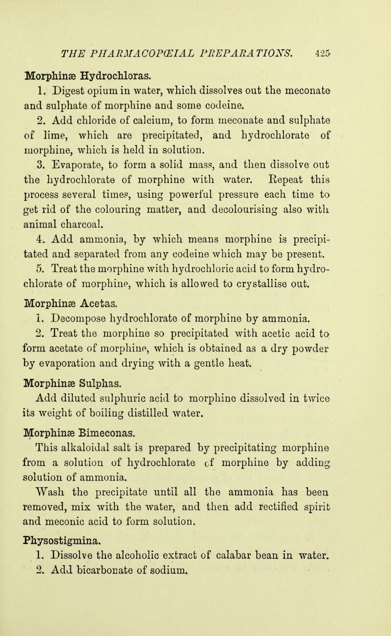 Morphinse Hydrochloras. 1. Digest opium in water, whicli dissolves out the meconate and sulphate of morphine and some codeine. 2. Add chloride of calcium, to form meconate and sulphate of lime, which are precipitated, and hydrochlorate of morphine, which is held in solution. 3. Evaporate, to form a solid mass, and then dissolve out the hydrochlorate of morphine with water. Repeat this process several times, using powerful pressure each time to get rid of the colouring matter, and decolourising also with animal charcoal. 4. Add ammonia, hy which means morphine is precipi- tated and separated from any codeine which may be present. 5. Treat the morphine with hydrochloric acid to form hydro- chlorate of morphine, which is allowed to crystallise out. Morphinss Acetas. 1. Decompose hydrochlorate of morphine by ammonia. 2. Treat the morphine so precipitated with acetic acid to form acetate of morphine, which is obtained as a dry powder by evaporation and drying with a gentle heat. Morphinse Sulphas. Add diluted sulphuric acid to morphine dissolved in twice its weight of boiling distilled water. Morphinae Bimeconas. This alkaloidal salt is prepared by precipitating morphine from a solution of hydrochlorate of morphine by adding solution of ammonia. Wash the precipitate until all the ammonia has been removed, mix with the water, and then add rectified spirit and meconic acid to form solution. Physostigmina. 1. Dissolve the alcoholic extract of calabar bean in water. 2. Add bicarbonate of sodium.