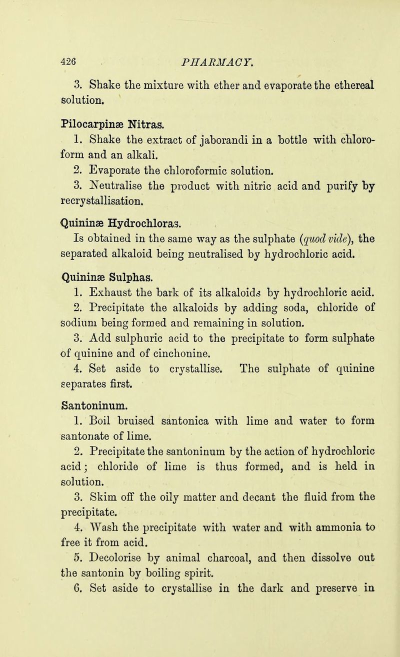 3. Shake the mixture with ether and evaporate the ethereal solution. Pilocarpinae Nitras. 1. Shake the extract of jahorandi in a bottle with chloro- form and an alkali. 2. Evaporate the chloroformic solution. 3. Neutralise the product with nitric acid and purify by recrystallisation. Quininse Hydrochloras. Is obtained in the same way as the sulphate {quod vide), the separated alkaloid being neutralised by hydrochloric acid. Quininse Sulphas. 1. Exhaust the bark of its alkaloids by hydrochloric acid. 2. Precipitate the alkaloids by adding soda, chloride of sodium being formed and remaining in solution. 3. Add sulphuric acid to the precipitate to form sulphate of quinine and of cinchonine. 4. Set aside to crystallise. The sulphate of quinine separates first. Santoninum. 1. Boil bruised santonica with lime and water to form santonate of lime. 2. Precipitate the santoninum by the action of hydrochloric acid; chloride of lime is thus formed, and is held in solution. 3. Skim off the oily matter and decant the fluid from the precipitate. 4. Wash the precipitate with water and with ammonia to free it from acid. 5. Decolorise by animal charcoal, and then dissolve out the santonin by boiling spirit. G. Set aside to crystallise in the dark and preserve in