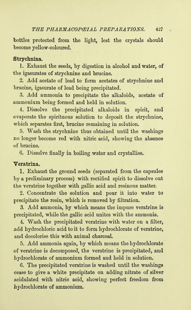 bottles protected from the light, lest the crystals should become yellow-coloured. Strychnina. 1. Exhaust the seeds, by digestion in alcohol and water, of the igasurates of strychnine and brucine. 2. Add acetate of lead to form acetates of strychnine and brucine, igasurate of lead being precipitated. 3. Add ammonia to precipitate the alkaloids, acetate of ammonium being formed and held in solution. 4. Dissolve the precipitated alkaloids in spirit, and evaporate the spirituous solution to deposit the strychnine, which separates first, brucine remaining in solution. 5. Wash the strychnine thus obtained until the washings no longer become red with nitric acid, showing the absence of brucine. 6. Dissolve finally in boiling water and crystallise, Veratrina. 1. Exhaust the ground seeds (separated from the capsules by a preliminary process) with rectified spirit to dissolve out the veratrine together with gallic acid and resinous matter. 2. Concentrate the solution and pour it into water to precipitate the resin, which is removed by filtration. 3. Add ammonia, by which means the impure veratrine is precipitated, while the gallic acid unites with the ammonia. 4. Wash the precipitated veratrine with water on a filter, add hydrochloric acid to it to form hydrochlorate of veratrine, and decolorise this with animal charcoal. 5. Add ammonia again, by which means the hydrochlorate of veratrine is decomposed, the veratrine is precipitated, and hydrochlorate of ammonium formed and held in solution. 6. The precipitated veratrine is washed until the washings cease to give a white precipitate on adding nitrate of silver acidulated with nitric acid, showing perfect freedom from hydrochlorate of ammonium.
