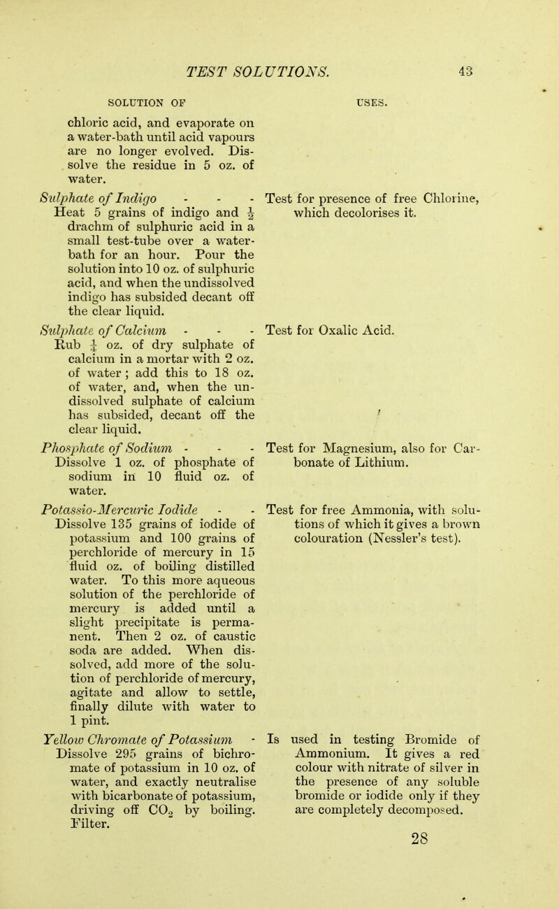 SOLUTION OF chloric acid, and evaporate on a water-bath until acid vapours are no longer evolved. Dis- . solve the residue in 5 oz. of water. Sulphate of Indigo Heat 5 grains of indigo and \ drachm of sulphuric acid in a small test-tube over a water- bath for an hour. Pour the solution into 10 oz. of sulphuric acid, and when the undissolved indigo has subsided decant off the clear liquid. Sulphate of Calckim Rub ^ oz. of dry sulphate of calcium in a mortar with 2 oz. of water ; add this to 18 oz. of water, and, when the un- dissolved sulphate of calcium has subsided, decant off the clear liquid. Phos^phate of Sodium - Dissolve 1 oz, of phosphate of sodium in 10 fluid oz. of water. Potasdo-Mercuric Iodide Dissolve 135 grains of iodide of potassium and 100 grains of perchloride of mercury in 15 fluid oz. of boiling distilled water. To this more aqueous solution of the perchloride of mercury is added until a slight precipitate is perma- nent. Then 2 oz. of caustic soda are added. When dis- solved, add more of the solu- tion of perchloride of mercury, agitate and. allow to settle, finally dilute with water to 1 pint. Yellow Chromate of Potassium Dissolve 295 grains of bichro- mate of potassium in 10 oz. of water, and exactly neutralise with bicarbonate of potassium, driving off CO2 by boiling. Filter. Test for presence of free Chlorine, which decolorises it. Test for Oxalic Acid. Test for Magnesium, also for Car- bonate of Lithium. Test for free Ammonia, with solu- tions of which it gives a brown colouration (Nessler's test). Is used in testing Bromide of Ammonium. It gives a red colour with nitrate of silver in the presence of any soluble bromide or iodide only if they are completely decomposed. 28