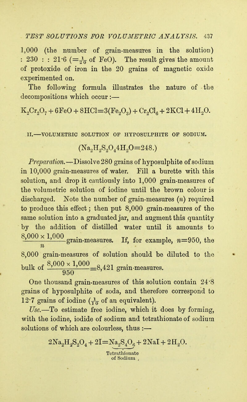 1,000 (the number of grain-measures in the solution) : 230 : : 21-6 of FeO). The result gives the amount of protoxide of iron in the 20 grains of magnetic oxide experimented on. The following formula illustrates the nature of the decompositions which occur :— KgCr^O^ + 6FeO + 8HCl=3(Fe203) + Q^Ql^ + 2KCI + 4H2O. II.—VOLUMETRIC SOLUTION OF HYPOSULPHITE OF SODIUM. (Na2H2S2044H20=248.) Preparation.—Dissolve 280 grains of hyposulphite of sodium in 10,000 grain-measures of water. Fill a burette with this solution, and drop it cautiously into 1,000 grain-measures of the volumetric solution of iodine until the brown colour is discharged. Note the number of grain-measures {n) required to produce this effect; then put 8,000 grain-measures of the same solution into a graduated jar, and augment this quantity by the addition of distilled water until it amounts to 8,000 X 1,000 . Ti? r T HKA ^X. grain-measures. If, for example, ?2=950, the 8,000 grain-measures of solution should be diluted to the , 11 n 8,000 X 1,000 Q bulk 01 ——' =8,421 gram-measures. One thousand grain-measures of this solution contain 24*8 grains of hyposulphite of soda, and therefore correspond to 12*7 grains of iodine (y^^- of an equivalent). Use.—To estimate free iodine, which it does by forming, with the iodine, iodide of sodium and tetrathionate of sodium solutions of which are colourless, thus :— 2m2H2S204 + 21=^28,0, + 2NaI -1- 2 H2O. Tetrathionate of Sodium ,