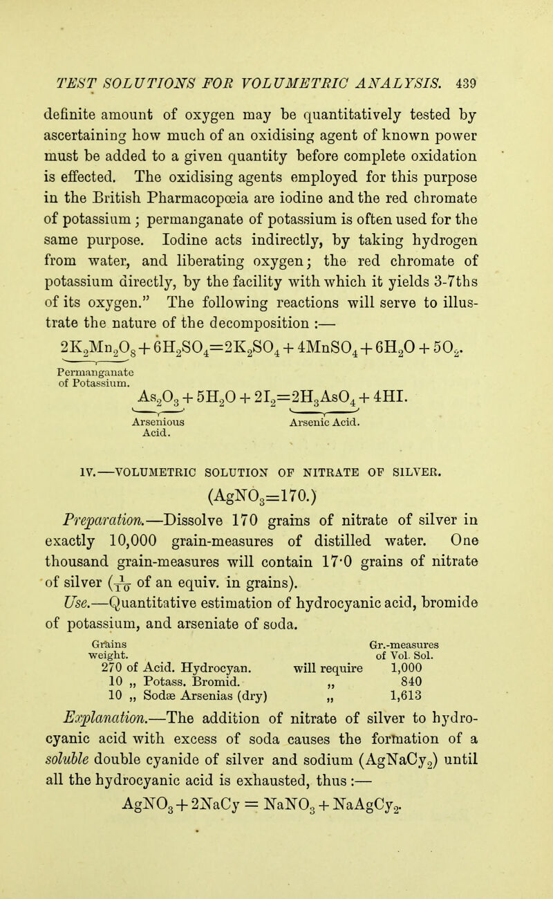 definite amount of oxygen may be quantitatively tested by ascertaining how much of an oxidising agent of known power must be added to a given quantity before complete oxidation is effected. The oxidising agents employed for this purpose in the British Pharmacopoeia are iodine and the red chromate of potassium ; permanganate of potassium is often used for the same purpose. Iodine acts indirectly, by taking hydrogen from water, and liberating oxygen; the red chromate of potassium directly, by the facility with which it yields 3-7ths of its oxygen. The following reactions will serve to illus- trate the nature of the decomposition :— 2K2Mn208 + 6H2S04=:2K2S04 + dMnSO^ + GH^O + 50^. Permanganate of Potassium. AS2O3 + 5H2O + 2l2=2H3As04 + 4HI. Arsenious Arsenic Acid. Acid. IV. VOLUMETRIC SOLUTION OF NITRATE OF SILVER. (AgI^O3=170.) Preparation.—Dissolve 170 grains of nitrate of silver in exactly 10,000 grain-measures of distilled water. One thousand grain-measures will contain 17*0 grains of nitrate of silver (-^-^ of an equiv. in grains). Use.—Quantitative estimation of hydrocyanic acid, bromide of potassium, and arseniate of soda. Grains Gr.-measures weight. of Vol. SoL 270 of Acid. Hydrocyan. will require 1,000 10 „ Potass. Bromid. „ 840 10 „ Sodee Arsenias (dry) „ 1,613 Explanation.—The addition of nitrate of silver to hydro- cyanic acid with excess of soda causes the formation of a soluble double cyanide of silver and sodium (AgNaCy2) until all the hydrocyanic acid is exhausted, thus :— AgTOgH- 2^aCy = NaNOg + NaAgCy2.